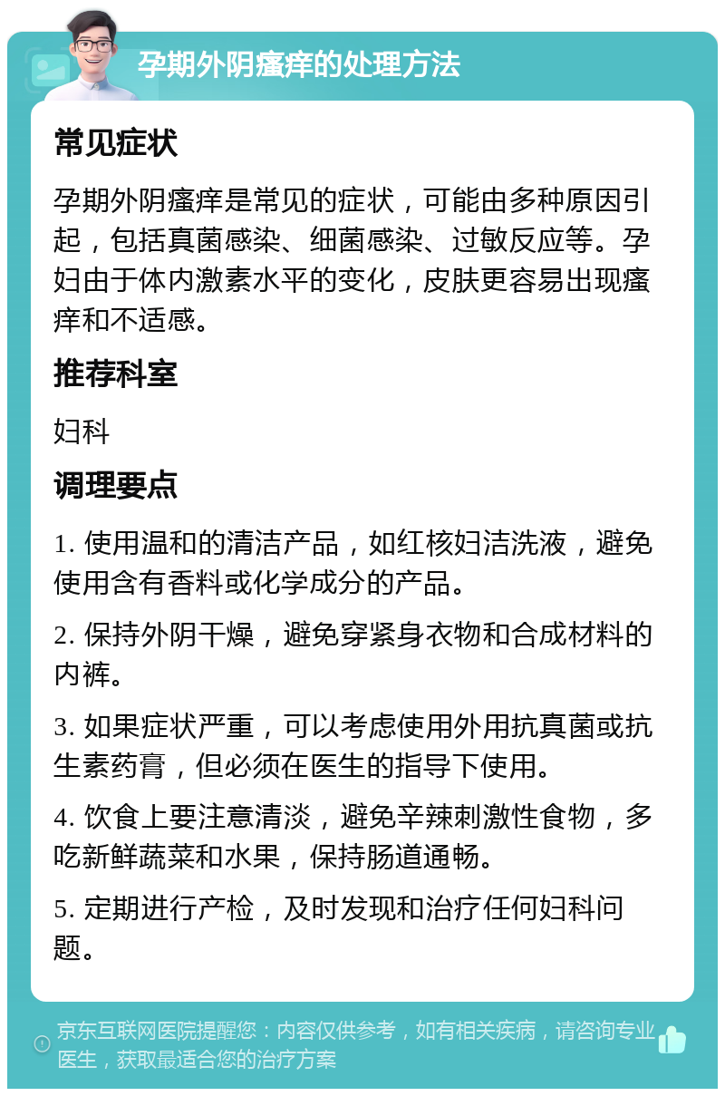 孕期外阴瘙痒的处理方法 常见症状 孕期外阴瘙痒是常见的症状，可能由多种原因引起，包括真菌感染、细菌感染、过敏反应等。孕妇由于体内激素水平的变化，皮肤更容易出现瘙痒和不适感。 推荐科室 妇科 调理要点 1. 使用温和的清洁产品，如红核妇洁洗液，避免使用含有香料或化学成分的产品。 2. 保持外阴干燥，避免穿紧身衣物和合成材料的内裤。 3. 如果症状严重，可以考虑使用外用抗真菌或抗生素药膏，但必须在医生的指导下使用。 4. 饮食上要注意清淡，避免辛辣刺激性食物，多吃新鲜蔬菜和水果，保持肠道通畅。 5. 定期进行产检，及时发现和治疗任何妇科问题。