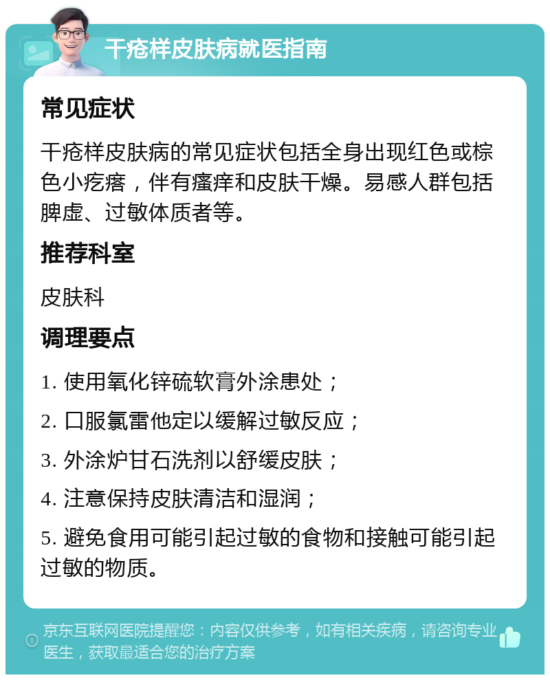 干疮样皮肤病就医指南 常见症状 干疮样皮肤病的常见症状包括全身出现红色或棕色小疙瘩，伴有瘙痒和皮肤干燥。易感人群包括脾虚、过敏体质者等。 推荐科室 皮肤科 调理要点 1. 使用氧化锌硫软膏外涂患处； 2. 口服氯雷他定以缓解过敏反应； 3. 外涂炉甘石洗剂以舒缓皮肤； 4. 注意保持皮肤清洁和湿润； 5. 避免食用可能引起过敏的食物和接触可能引起过敏的物质。