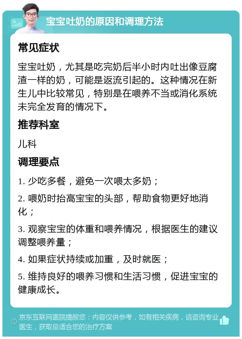 宝宝吐奶的原因和调理方法 常见症状 宝宝吐奶，尤其是吃完奶后半小时内吐出像豆腐渣一样的奶，可能是返流引起的。这种情况在新生儿中比较常见，特别是在喂养不当或消化系统未完全发育的情况下。 推荐科室 儿科 调理要点 1. 少吃多餐，避免一次喂太多奶； 2. 喂奶时抬高宝宝的头部，帮助食物更好地消化； 3. 观察宝宝的体重和喂养情况，根据医生的建议调整喂养量； 4. 如果症状持续或加重，及时就医； 5. 维持良好的喂养习惯和生活习惯，促进宝宝的健康成长。