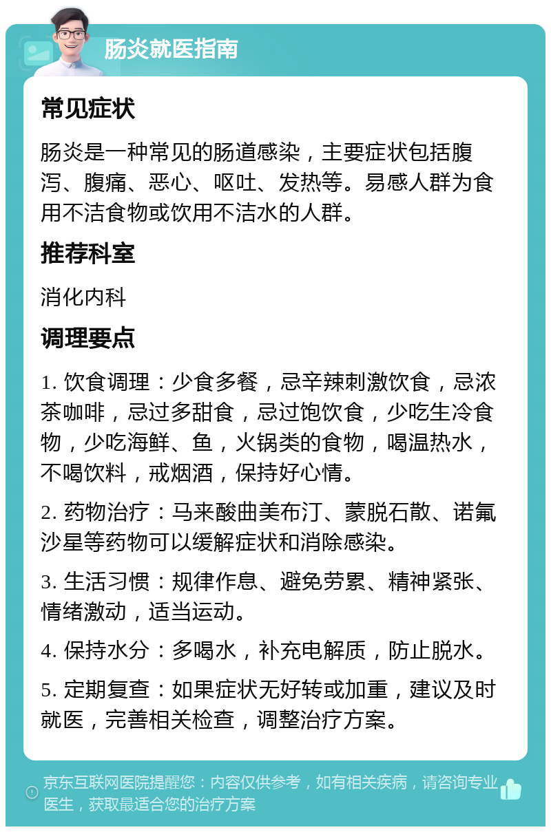 肠炎就医指南 常见症状 肠炎是一种常见的肠道感染，主要症状包括腹泻、腹痛、恶心、呕吐、发热等。易感人群为食用不洁食物或饮用不洁水的人群。 推荐科室 消化内科 调理要点 1. 饮食调理：少食多餐，忌辛辣刺激饮食，忌浓茶咖啡，忌过多甜食，忌过饱饮食，少吃生冷食物，少吃海鲜、鱼，火锅类的食物，喝温热水，不喝饮料，戒烟酒，保持好心情。 2. 药物治疗：马来酸曲美布汀、蒙脱石散、诺氟沙星等药物可以缓解症状和消除感染。 3. 生活习惯：规律作息、避免劳累、精神紧张、情绪激动，适当运动。 4. 保持水分：多喝水，补充电解质，防止脱水。 5. 定期复查：如果症状无好转或加重，建议及时就医，完善相关检查，调整治疗方案。