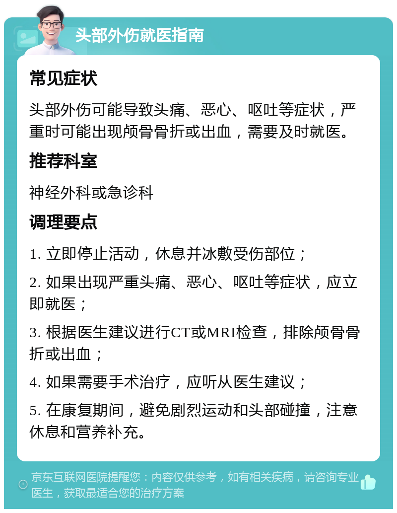 头部外伤就医指南 常见症状 头部外伤可能导致头痛、恶心、呕吐等症状，严重时可能出现颅骨骨折或出血，需要及时就医。 推荐科室 神经外科或急诊科 调理要点 1. 立即停止活动，休息并冰敷受伤部位； 2. 如果出现严重头痛、恶心、呕吐等症状，应立即就医； 3. 根据医生建议进行CT或MRI检查，排除颅骨骨折或出血； 4. 如果需要手术治疗，应听从医生建议； 5. 在康复期间，避免剧烈运动和头部碰撞，注意休息和营养补充。