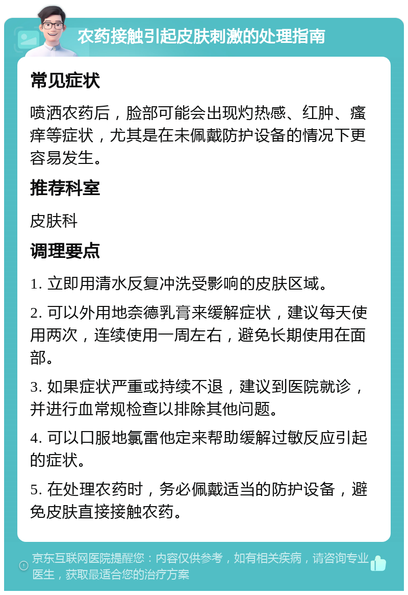 农药接触引起皮肤刺激的处理指南 常见症状 喷洒农药后，脸部可能会出现灼热感、红肿、瘙痒等症状，尤其是在未佩戴防护设备的情况下更容易发生。 推荐科室 皮肤科 调理要点 1. 立即用清水反复冲洗受影响的皮肤区域。 2. 可以外用地奈德乳膏来缓解症状，建议每天使用两次，连续使用一周左右，避免长期使用在面部。 3. 如果症状严重或持续不退，建议到医院就诊，并进行血常规检查以排除其他问题。 4. 可以口服地氯雷他定来帮助缓解过敏反应引起的症状。 5. 在处理农药时，务必佩戴适当的防护设备，避免皮肤直接接触农药。