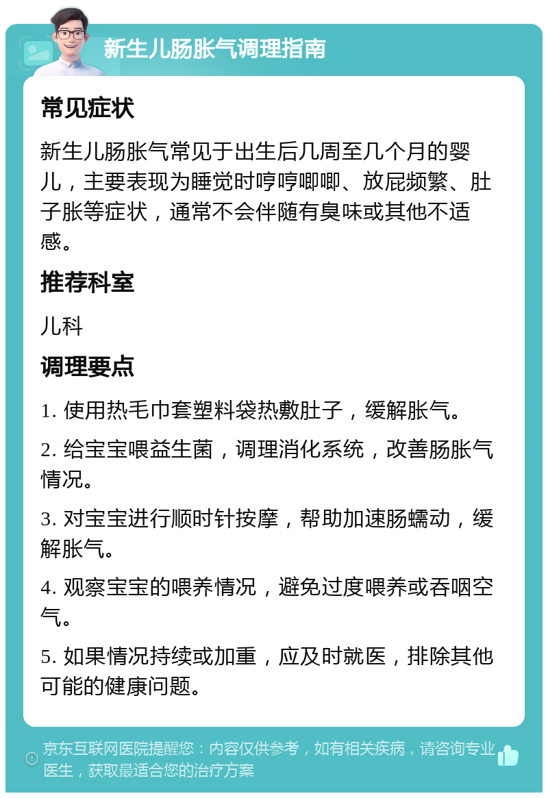 新生儿肠胀气调理指南 常见症状 新生儿肠胀气常见于出生后几周至几个月的婴儿，主要表现为睡觉时哼哼唧唧、放屁频繁、肚子胀等症状，通常不会伴随有臭味或其他不适感。 推荐科室 儿科 调理要点 1. 使用热毛巾套塑料袋热敷肚子，缓解胀气。 2. 给宝宝喂益生菌，调理消化系统，改善肠胀气情况。 3. 对宝宝进行顺时针按摩，帮助加速肠蠕动，缓解胀气。 4. 观察宝宝的喂养情况，避免过度喂养或吞咽空气。 5. 如果情况持续或加重，应及时就医，排除其他可能的健康问题。