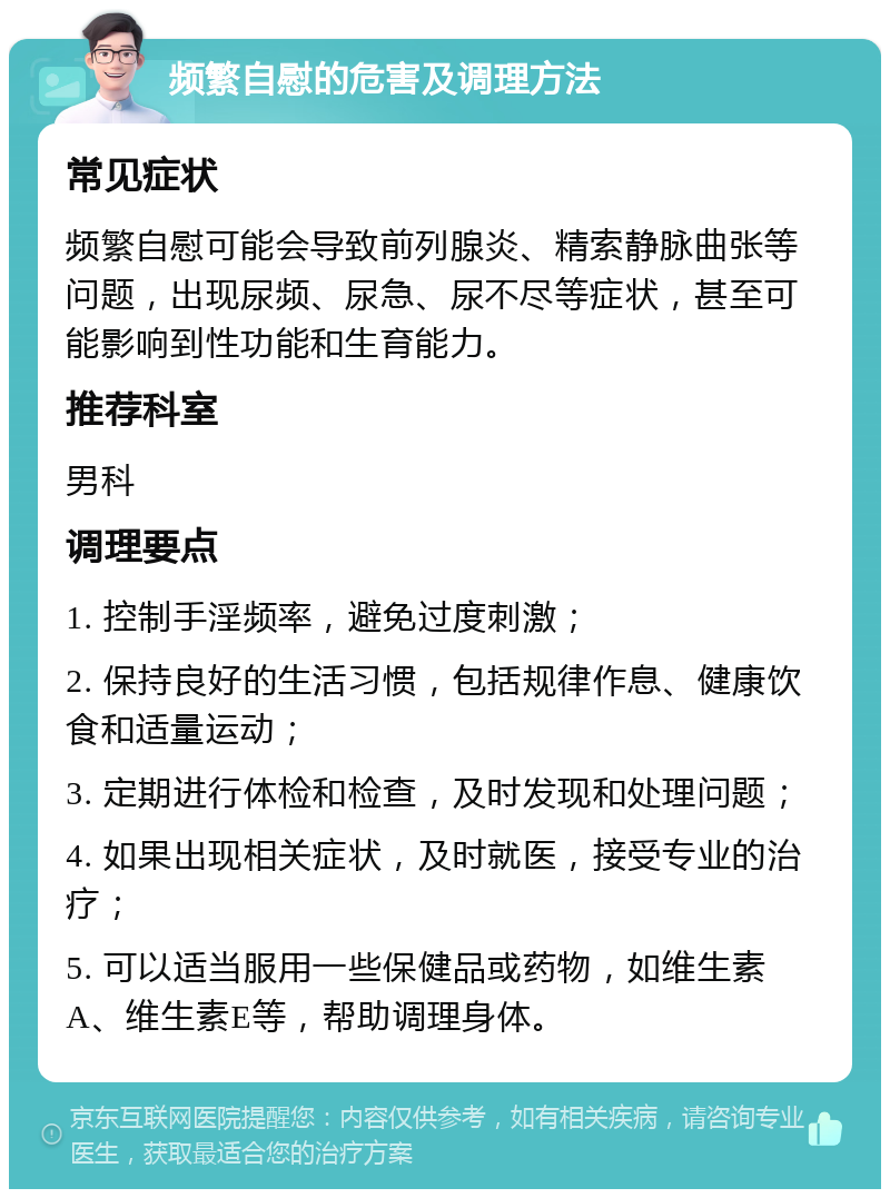 频繁自慰的危害及调理方法 常见症状 频繁自慰可能会导致前列腺炎、精索静脉曲张等问题，出现尿频、尿急、尿不尽等症状，甚至可能影响到性功能和生育能力。 推荐科室 男科 调理要点 1. 控制手淫频率，避免过度刺激； 2. 保持良好的生活习惯，包括规律作息、健康饮食和适量运动； 3. 定期进行体检和检查，及时发现和处理问题； 4. 如果出现相关症状，及时就医，接受专业的治疗； 5. 可以适当服用一些保健品或药物，如维生素A、维生素E等，帮助调理身体。