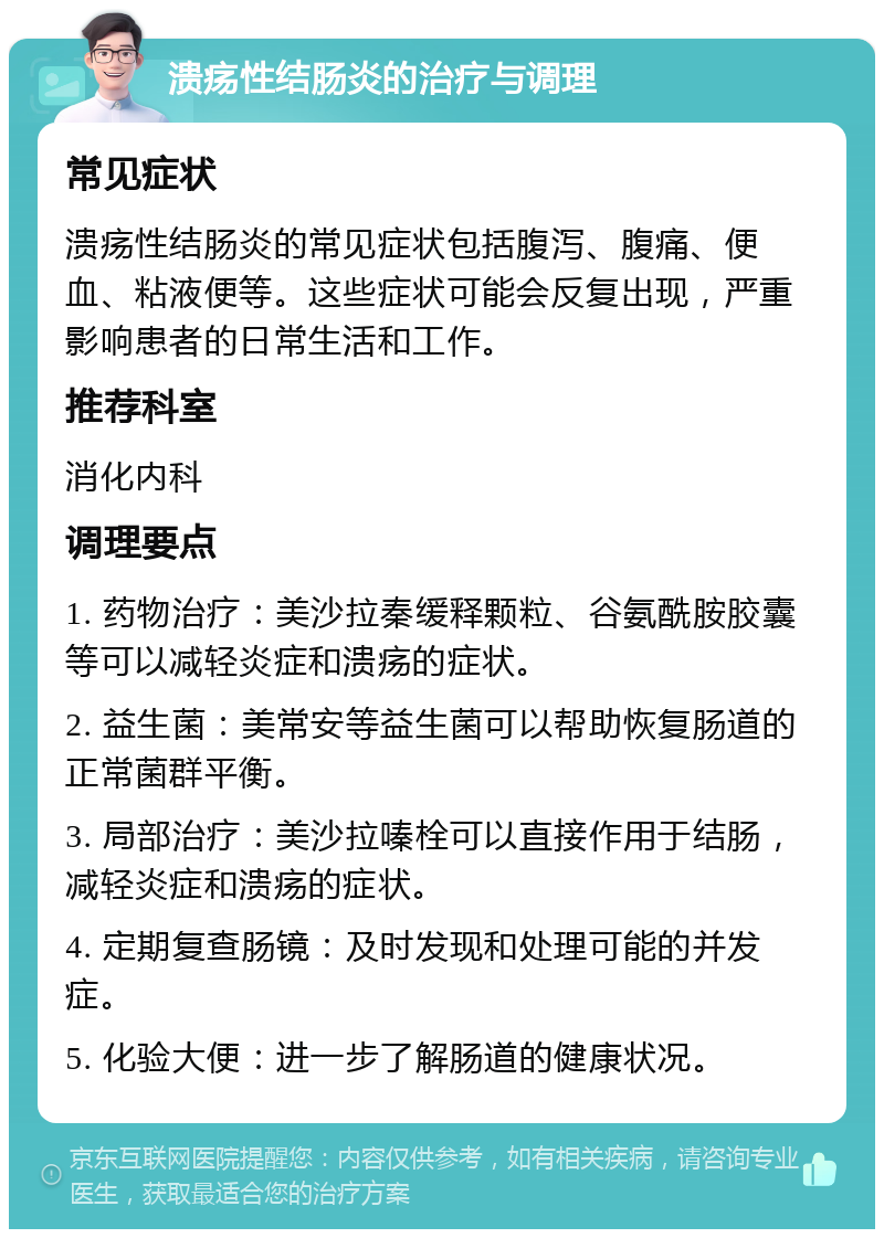 溃疡性结肠炎的治疗与调理 常见症状 溃疡性结肠炎的常见症状包括腹泻、腹痛、便血、粘液便等。这些症状可能会反复出现，严重影响患者的日常生活和工作。 推荐科室 消化内科 调理要点 1. 药物治疗：美沙拉秦缓释颗粒、谷氨酰胺胶囊等可以减轻炎症和溃疡的症状。 2. 益生菌：美常安等益生菌可以帮助恢复肠道的正常菌群平衡。 3. 局部治疗：美沙拉嗪栓可以直接作用于结肠，减轻炎症和溃疡的症状。 4. 定期复查肠镜：及时发现和处理可能的并发症。 5. 化验大便：进一步了解肠道的健康状况。