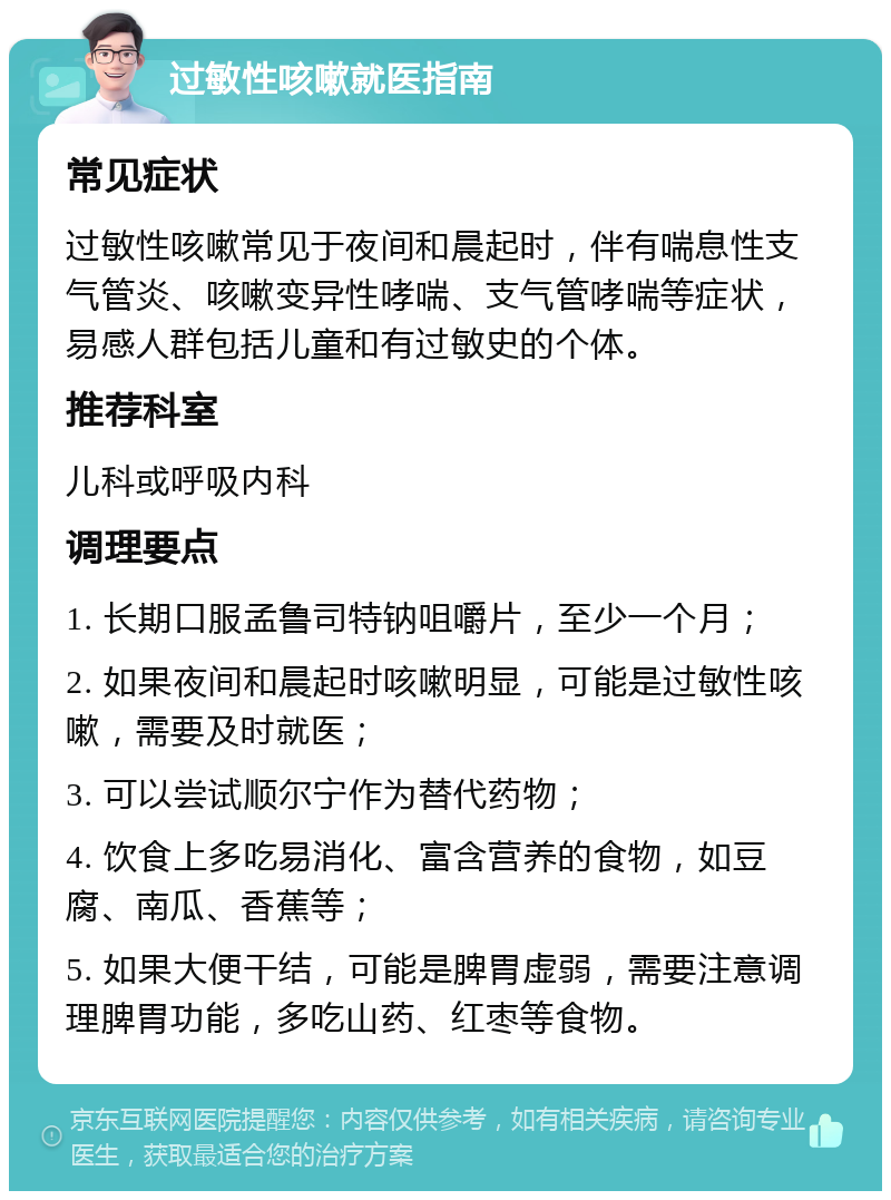 过敏性咳嗽就医指南 常见症状 过敏性咳嗽常见于夜间和晨起时，伴有喘息性支气管炎、咳嗽变异性哮喘、支气管哮喘等症状，易感人群包括儿童和有过敏史的个体。 推荐科室 儿科或呼吸内科 调理要点 1. 长期口服孟鲁司特钠咀嚼片，至少一个月； 2. 如果夜间和晨起时咳嗽明显，可能是过敏性咳嗽，需要及时就医； 3. 可以尝试顺尔宁作为替代药物； 4. 饮食上多吃易消化、富含营养的食物，如豆腐、南瓜、香蕉等； 5. 如果大便干结，可能是脾胃虚弱，需要注意调理脾胃功能，多吃山药、红枣等食物。