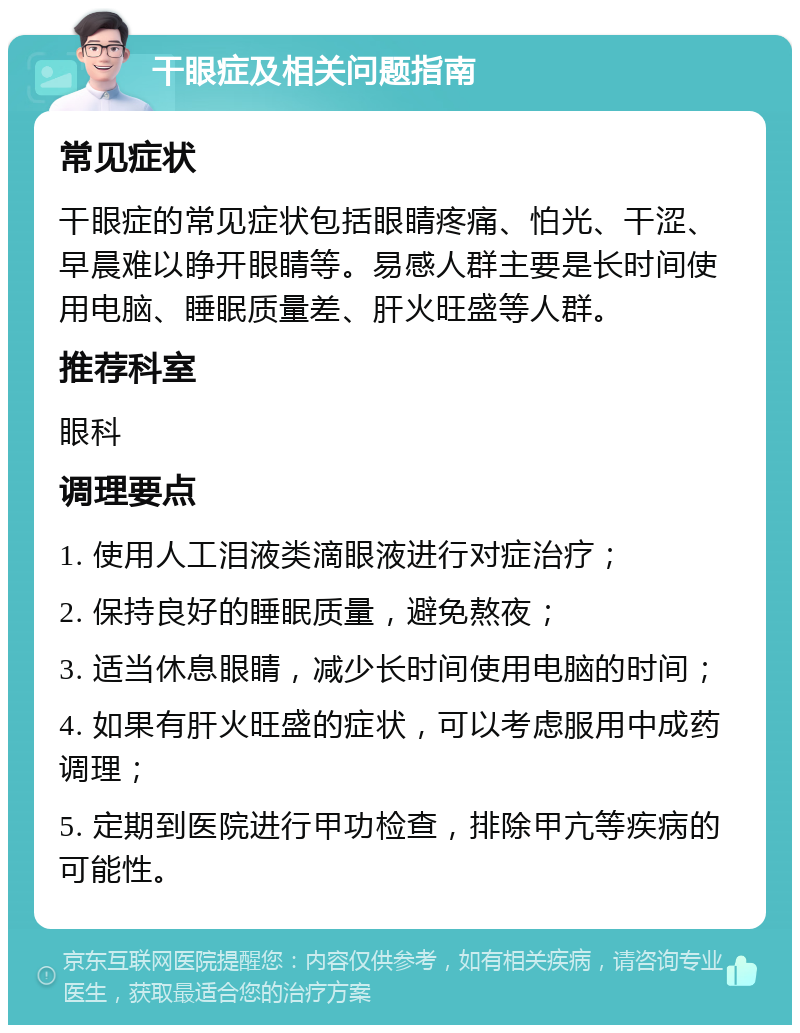 干眼症及相关问题指南 常见症状 干眼症的常见症状包括眼睛疼痛、怕光、干涩、早晨难以睁开眼睛等。易感人群主要是长时间使用电脑、睡眠质量差、肝火旺盛等人群。 推荐科室 眼科 调理要点 1. 使用人工泪液类滴眼液进行对症治疗； 2. 保持良好的睡眠质量，避免熬夜； 3. 适当休息眼睛，减少长时间使用电脑的时间； 4. 如果有肝火旺盛的症状，可以考虑服用中成药调理； 5. 定期到医院进行甲功检查，排除甲亢等疾病的可能性。