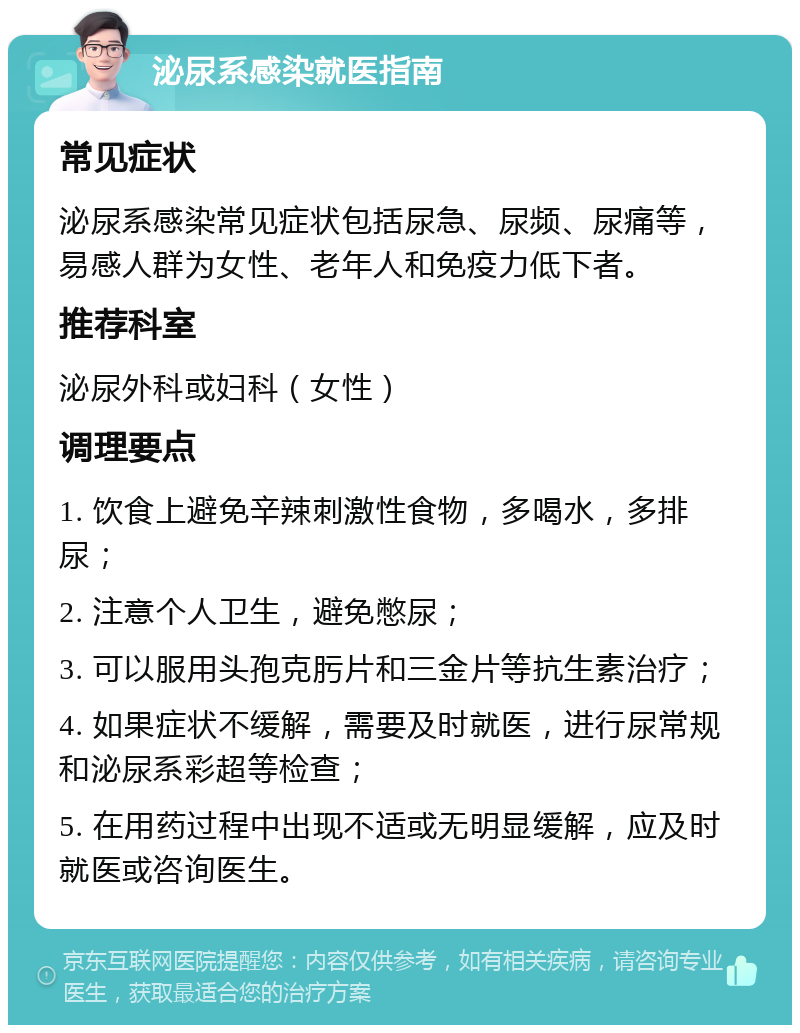 泌尿系感染就医指南 常见症状 泌尿系感染常见症状包括尿急、尿频、尿痛等，易感人群为女性、老年人和免疫力低下者。 推荐科室 泌尿外科或妇科（女性） 调理要点 1. 饮食上避免辛辣刺激性食物，多喝水，多排尿； 2. 注意个人卫生，避免憋尿； 3. 可以服用头孢克肟片和三金片等抗生素治疗； 4. 如果症状不缓解，需要及时就医，进行尿常规和泌尿系彩超等检查； 5. 在用药过程中出现不适或无明显缓解，应及时就医或咨询医生。