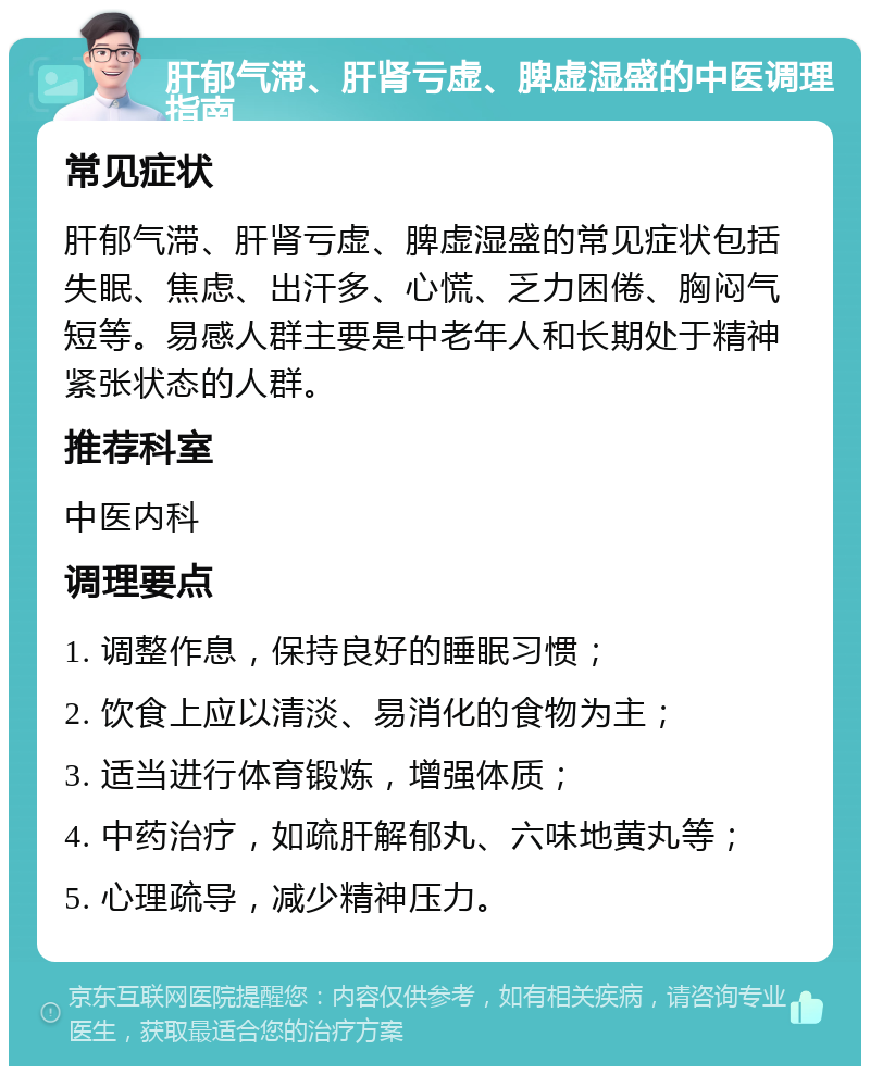 肝郁气滞、肝肾亏虚、脾虚湿盛的中医调理指南 常见症状 肝郁气滞、肝肾亏虚、脾虚湿盛的常见症状包括失眠、焦虑、出汗多、心慌、乏力困倦、胸闷气短等。易感人群主要是中老年人和长期处于精神紧张状态的人群。 推荐科室 中医内科 调理要点 1. 调整作息，保持良好的睡眠习惯； 2. 饮食上应以清淡、易消化的食物为主； 3. 适当进行体育锻炼，增强体质； 4. 中药治疗，如疏肝解郁丸、六味地黄丸等； 5. 心理疏导，减少精神压力。