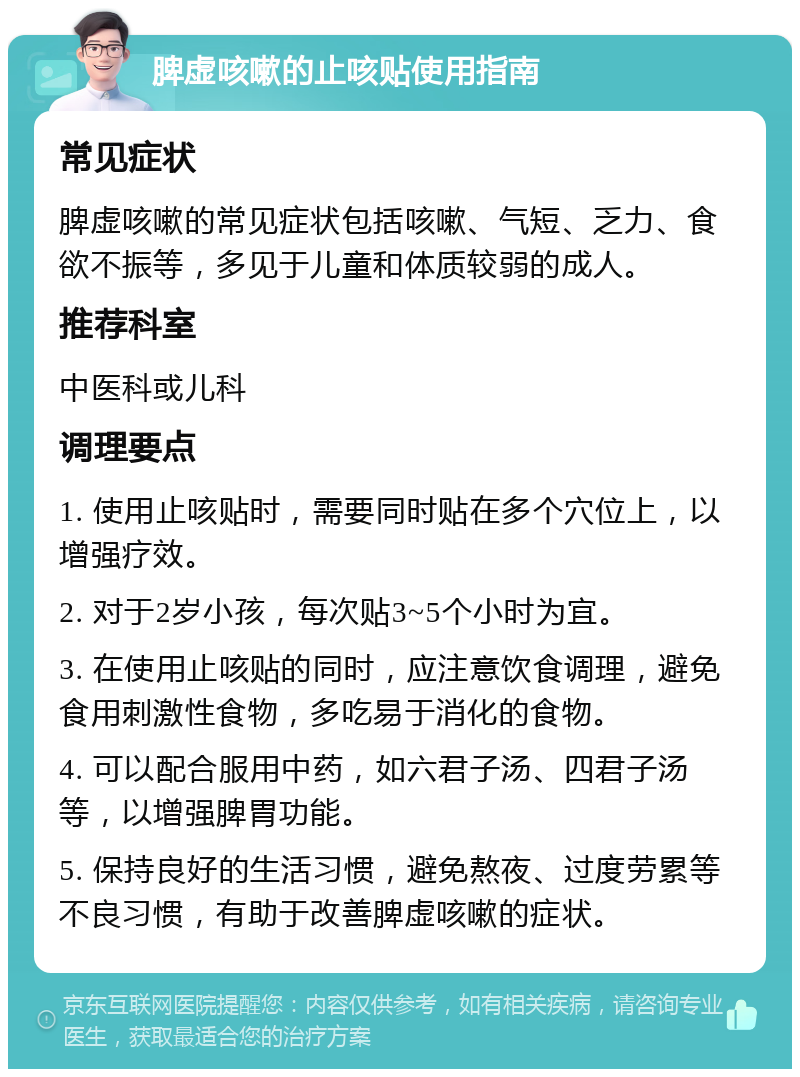 脾虚咳嗽的止咳贴使用指南 常见症状 脾虚咳嗽的常见症状包括咳嗽、气短、乏力、食欲不振等，多见于儿童和体质较弱的成人。 推荐科室 中医科或儿科 调理要点 1. 使用止咳贴时，需要同时贴在多个穴位上，以增强疗效。 2. 对于2岁小孩，每次贴3~5个小时为宜。 3. 在使用止咳贴的同时，应注意饮食调理，避免食用刺激性食物，多吃易于消化的食物。 4. 可以配合服用中药，如六君子汤、四君子汤等，以增强脾胃功能。 5. 保持良好的生活习惯，避免熬夜、过度劳累等不良习惯，有助于改善脾虚咳嗽的症状。