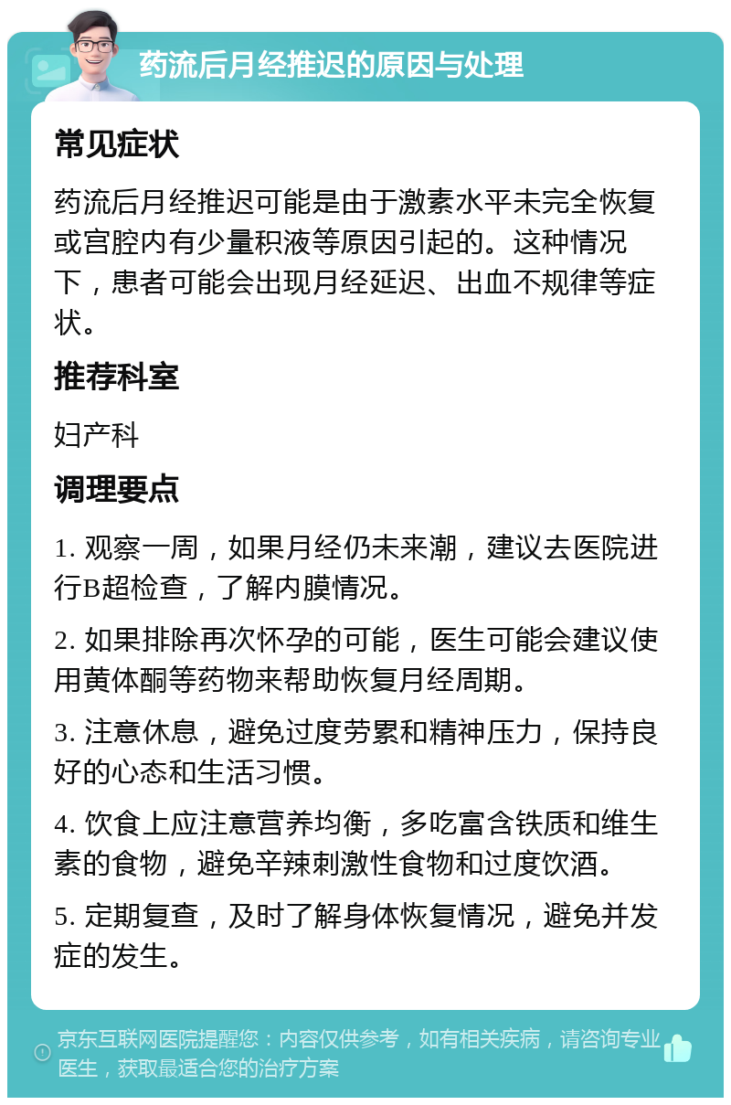 药流后月经推迟的原因与处理 常见症状 药流后月经推迟可能是由于激素水平未完全恢复或宫腔内有少量积液等原因引起的。这种情况下，患者可能会出现月经延迟、出血不规律等症状。 推荐科室 妇产科 调理要点 1. 观察一周，如果月经仍未来潮，建议去医院进行B超检查，了解内膜情况。 2. 如果排除再次怀孕的可能，医生可能会建议使用黄体酮等药物来帮助恢复月经周期。 3. 注意休息，避免过度劳累和精神压力，保持良好的心态和生活习惯。 4. 饮食上应注意营养均衡，多吃富含铁质和维生素的食物，避免辛辣刺激性食物和过度饮酒。 5. 定期复查，及时了解身体恢复情况，避免并发症的发生。