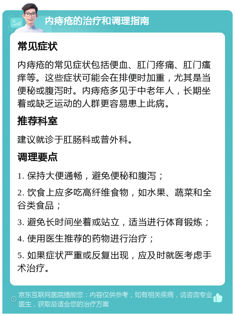 内痔疮的治疗和调理指南 常见症状 内痔疮的常见症状包括便血、肛门疼痛、肛门瘙痒等。这些症状可能会在排便时加重，尤其是当便秘或腹泻时。内痔疮多见于中老年人，长期坐着或缺乏运动的人群更容易患上此病。 推荐科室 建议就诊于肛肠科或普外科。 调理要点 1. 保持大便通畅，避免便秘和腹泻； 2. 饮食上应多吃高纤维食物，如水果、蔬菜和全谷类食品； 3. 避免长时间坐着或站立，适当进行体育锻炼； 4. 使用医生推荐的药物进行治疗； 5. 如果症状严重或反复出现，应及时就医考虑手术治疗。