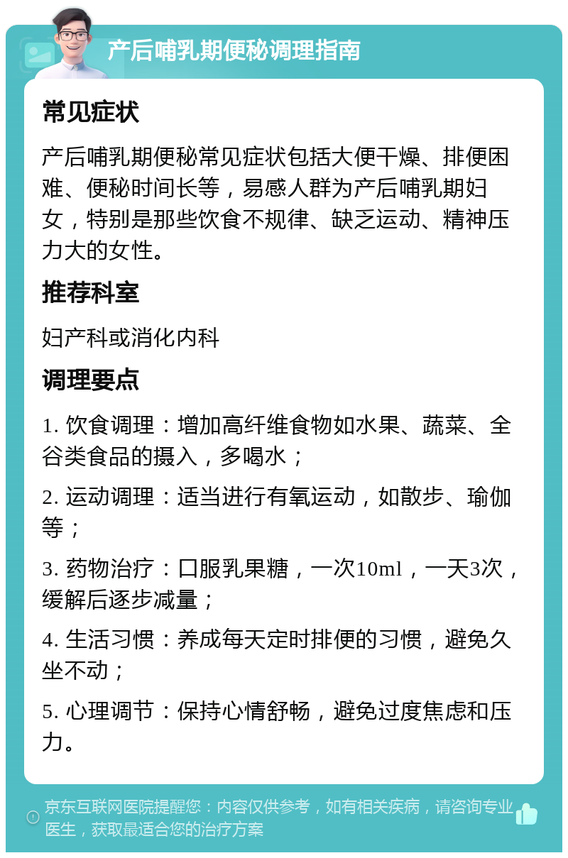 产后哺乳期便秘调理指南 常见症状 产后哺乳期便秘常见症状包括大便干燥、排便困难、便秘时间长等，易感人群为产后哺乳期妇女，特别是那些饮食不规律、缺乏运动、精神压力大的女性。 推荐科室 妇产科或消化内科 调理要点 1. 饮食调理：增加高纤维食物如水果、蔬菜、全谷类食品的摄入，多喝水； 2. 运动调理：适当进行有氧运动，如散步、瑜伽等； 3. 药物治疗：口服乳果糖，一次10ml，一天3次，缓解后逐步减量； 4. 生活习惯：养成每天定时排便的习惯，避免久坐不动； 5. 心理调节：保持心情舒畅，避免过度焦虑和压力。