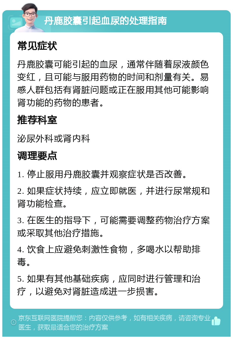 丹鹿胶囊引起血尿的处理指南 常见症状 丹鹿胶囊可能引起的血尿，通常伴随着尿液颜色变红，且可能与服用药物的时间和剂量有关。易感人群包括有肾脏问题或正在服用其他可能影响肾功能的药物的患者。 推荐科室 泌尿外科或肾内科 调理要点 1. 停止服用丹鹿胶囊并观察症状是否改善。 2. 如果症状持续，应立即就医，并进行尿常规和肾功能检查。 3. 在医生的指导下，可能需要调整药物治疗方案或采取其他治疗措施。 4. 饮食上应避免刺激性食物，多喝水以帮助排毒。 5. 如果有其他基础疾病，应同时进行管理和治疗，以避免对肾脏造成进一步损害。