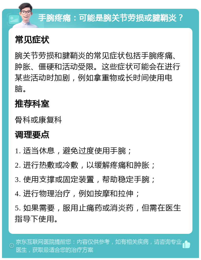 手腕疼痛：可能是腕关节劳损或腱鞘炎？ 常见症状 腕关节劳损和腱鞘炎的常见症状包括手腕疼痛、肿胀、僵硬和活动受限。这些症状可能会在进行某些活动时加剧，例如拿重物或长时间使用电脑。 推荐科室 骨科或康复科 调理要点 1. 适当休息，避免过度使用手腕； 2. 进行热敷或冷敷，以缓解疼痛和肿胀； 3. 使用支撑或固定装置，帮助稳定手腕； 4. 进行物理治疗，例如按摩和拉伸； 5. 如果需要，服用止痛药或消炎药，但需在医生指导下使用。