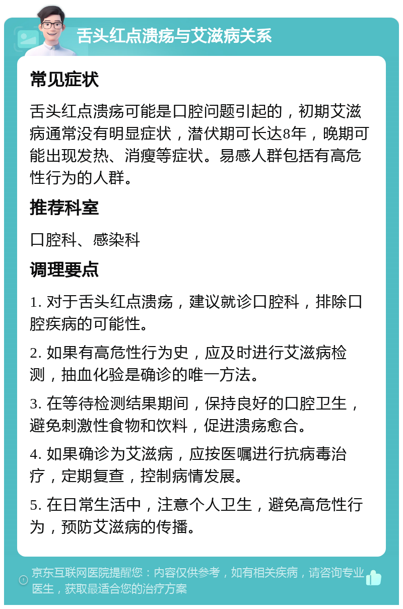 舌头红点溃疡与艾滋病关系 常见症状 舌头红点溃疡可能是口腔问题引起的，初期艾滋病通常没有明显症状，潜伏期可长达8年，晚期可能出现发热、消瘦等症状。易感人群包括有高危性行为的人群。 推荐科室 口腔科、感染科 调理要点 1. 对于舌头红点溃疡，建议就诊口腔科，排除口腔疾病的可能性。 2. 如果有高危性行为史，应及时进行艾滋病检测，抽血化验是确诊的唯一方法。 3. 在等待检测结果期间，保持良好的口腔卫生，避免刺激性食物和饮料，促进溃疡愈合。 4. 如果确诊为艾滋病，应按医嘱进行抗病毒治疗，定期复查，控制病情发展。 5. 在日常生活中，注意个人卫生，避免高危性行为，预防艾滋病的传播。