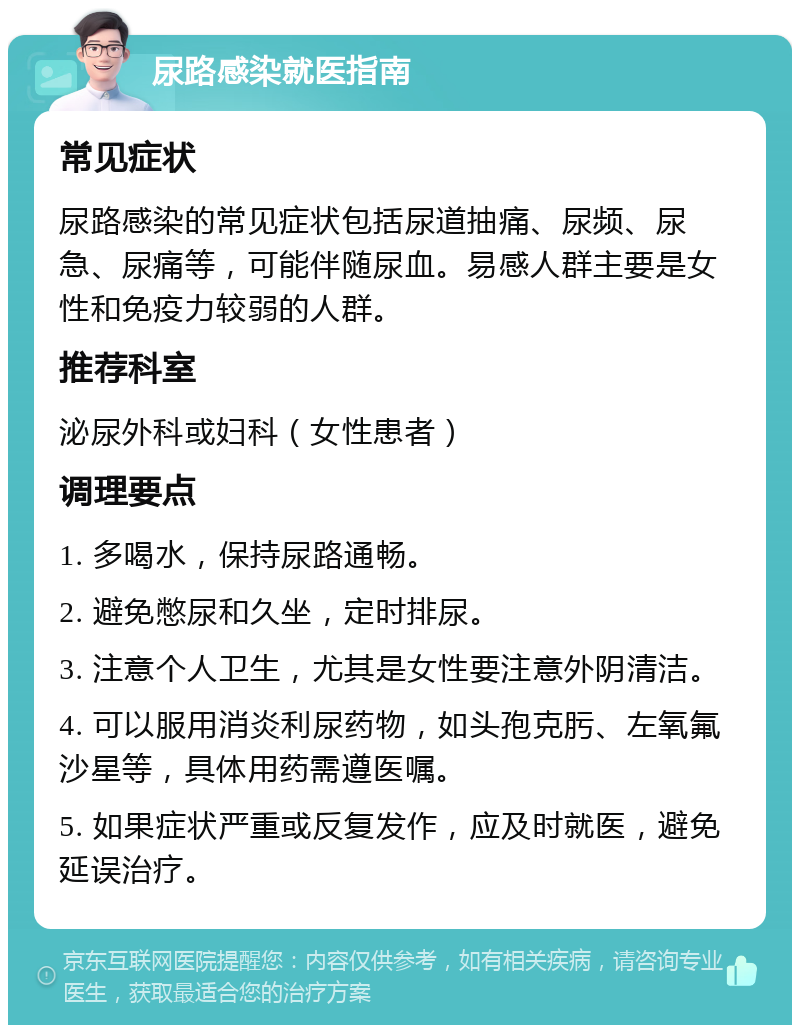 尿路感染就医指南 常见症状 尿路感染的常见症状包括尿道抽痛、尿频、尿急、尿痛等，可能伴随尿血。易感人群主要是女性和免疫力较弱的人群。 推荐科室 泌尿外科或妇科（女性患者） 调理要点 1. 多喝水，保持尿路通畅。 2. 避免憋尿和久坐，定时排尿。 3. 注意个人卫生，尤其是女性要注意外阴清洁。 4. 可以服用消炎利尿药物，如头孢克肟、左氧氟沙星等，具体用药需遵医嘱。 5. 如果症状严重或反复发作，应及时就医，避免延误治疗。