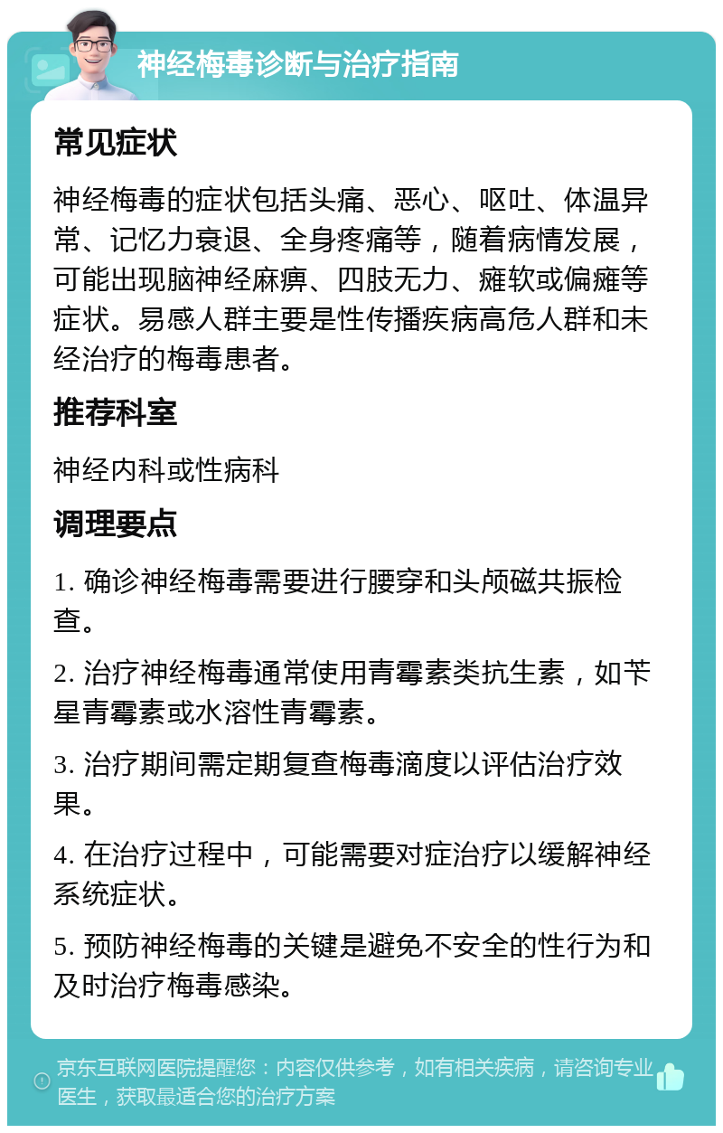 神经梅毒诊断与治疗指南 常见症状 神经梅毒的症状包括头痛、恶心、呕吐、体温异常、记忆力衰退、全身疼痛等，随着病情发展，可能出现脑神经麻痹、四肢无力、瘫软或偏瘫等症状。易感人群主要是性传播疾病高危人群和未经治疗的梅毒患者。 推荐科室 神经内科或性病科 调理要点 1. 确诊神经梅毒需要进行腰穿和头颅磁共振检查。 2. 治疗神经梅毒通常使用青霉素类抗生素，如苄星青霉素或水溶性青霉素。 3. 治疗期间需定期复查梅毒滴度以评估治疗效果。 4. 在治疗过程中，可能需要对症治疗以缓解神经系统症状。 5. 预防神经梅毒的关键是避免不安全的性行为和及时治疗梅毒感染。