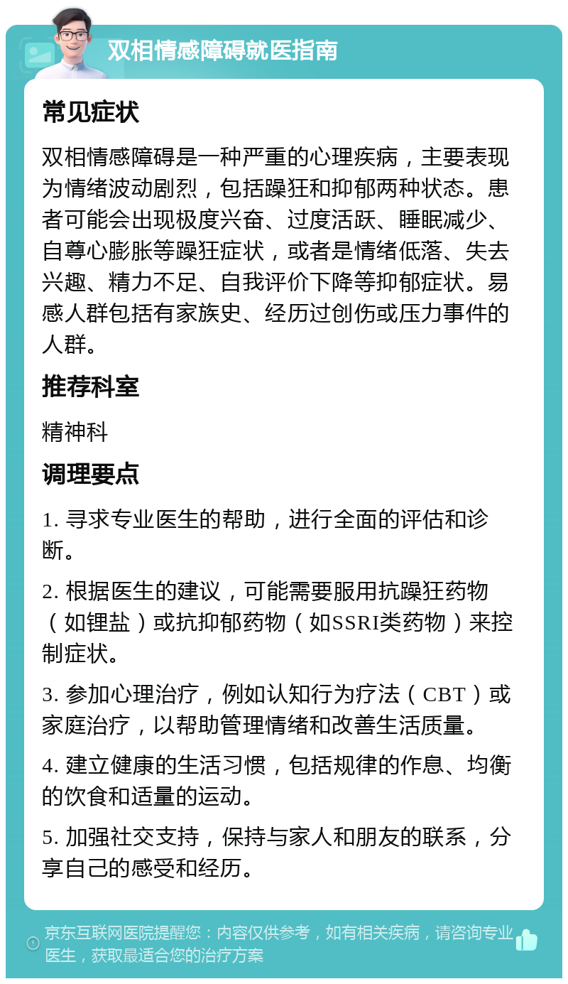 双相情感障碍就医指南 常见症状 双相情感障碍是一种严重的心理疾病，主要表现为情绪波动剧烈，包括躁狂和抑郁两种状态。患者可能会出现极度兴奋、过度活跃、睡眠减少、自尊心膨胀等躁狂症状，或者是情绪低落、失去兴趣、精力不足、自我评价下降等抑郁症状。易感人群包括有家族史、经历过创伤或压力事件的人群。 推荐科室 精神科 调理要点 1. 寻求专业医生的帮助，进行全面的评估和诊断。 2. 根据医生的建议，可能需要服用抗躁狂药物（如锂盐）或抗抑郁药物（如SSRI类药物）来控制症状。 3. 参加心理治疗，例如认知行为疗法（CBT）或家庭治疗，以帮助管理情绪和改善生活质量。 4. 建立健康的生活习惯，包括规律的作息、均衡的饮食和适量的运动。 5. 加强社交支持，保持与家人和朋友的联系，分享自己的感受和经历。