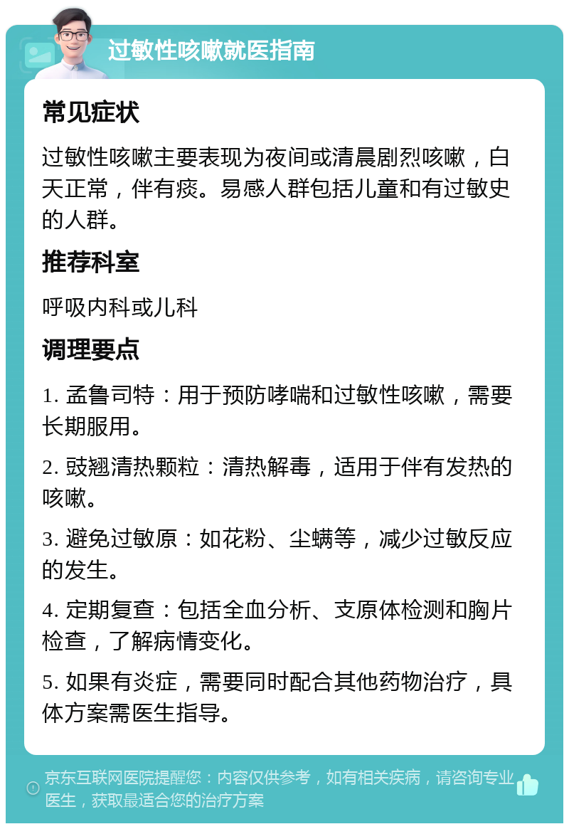 过敏性咳嗽就医指南 常见症状 过敏性咳嗽主要表现为夜间或清晨剧烈咳嗽，白天正常，伴有痰。易感人群包括儿童和有过敏史的人群。 推荐科室 呼吸内科或儿科 调理要点 1. 孟鲁司特：用于预防哮喘和过敏性咳嗽，需要长期服用。 2. 豉翘清热颗粒：清热解毒，适用于伴有发热的咳嗽。 3. 避免过敏原：如花粉、尘螨等，减少过敏反应的发生。 4. 定期复查：包括全血分析、支原体检测和胸片检查，了解病情变化。 5. 如果有炎症，需要同时配合其他药物治疗，具体方案需医生指导。