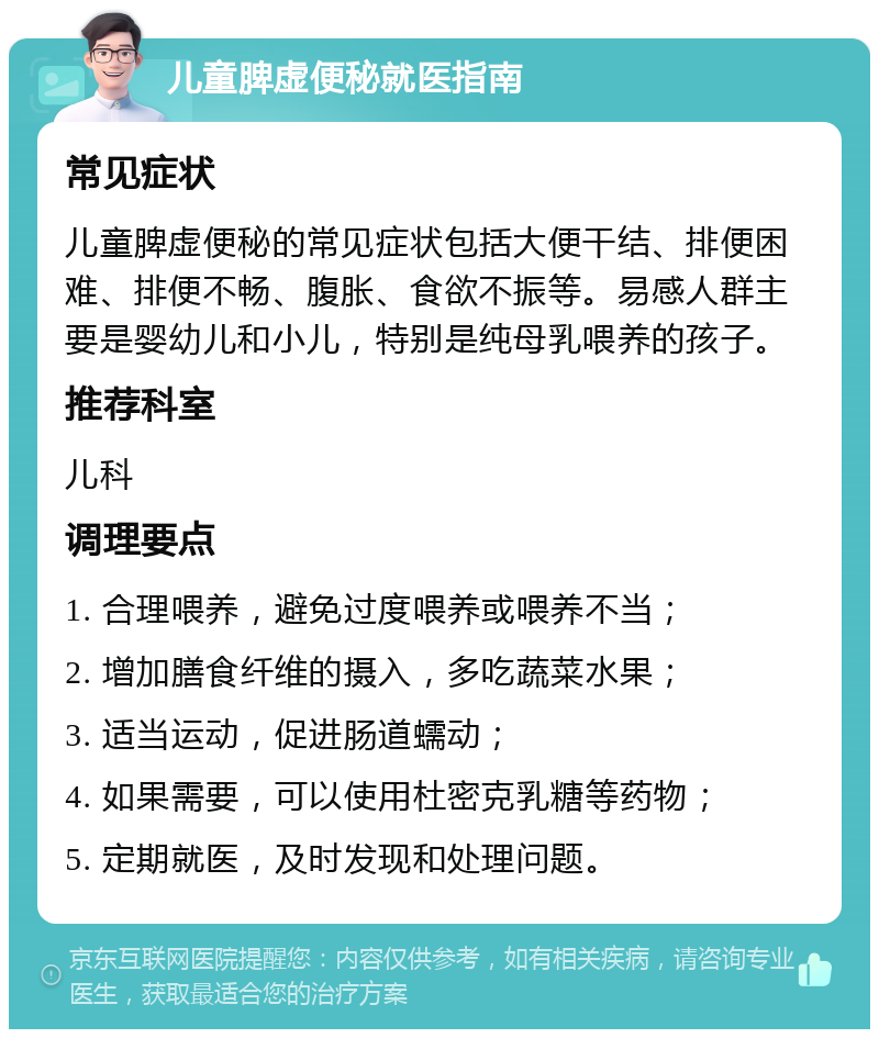 儿童脾虚便秘就医指南 常见症状 儿童脾虚便秘的常见症状包括大便干结、排便困难、排便不畅、腹胀、食欲不振等。易感人群主要是婴幼儿和小儿，特别是纯母乳喂养的孩子。 推荐科室 儿科 调理要点 1. 合理喂养，避免过度喂养或喂养不当； 2. 增加膳食纤维的摄入，多吃蔬菜水果； 3. 适当运动，促进肠道蠕动； 4. 如果需要，可以使用杜密克乳糖等药物； 5. 定期就医，及时发现和处理问题。