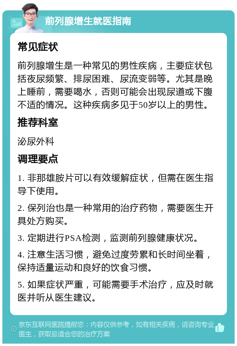 前列腺增生就医指南 常见症状 前列腺增生是一种常见的男性疾病，主要症状包括夜尿频繁、排尿困难、尿流变弱等。尤其是晚上睡前，需要喝水，否则可能会出现尿道或下腹不适的情况。这种疾病多见于50岁以上的男性。 推荐科室 泌尿外科 调理要点 1. 非那雄胺片可以有效缓解症状，但需在医生指导下使用。 2. 保列治也是一种常用的治疗药物，需要医生开具处方购买。 3. 定期进行PSA检测，监测前列腺健康状况。 4. 注意生活习惯，避免过度劳累和长时间坐着，保持适量运动和良好的饮食习惯。 5. 如果症状严重，可能需要手术治疗，应及时就医并听从医生建议。