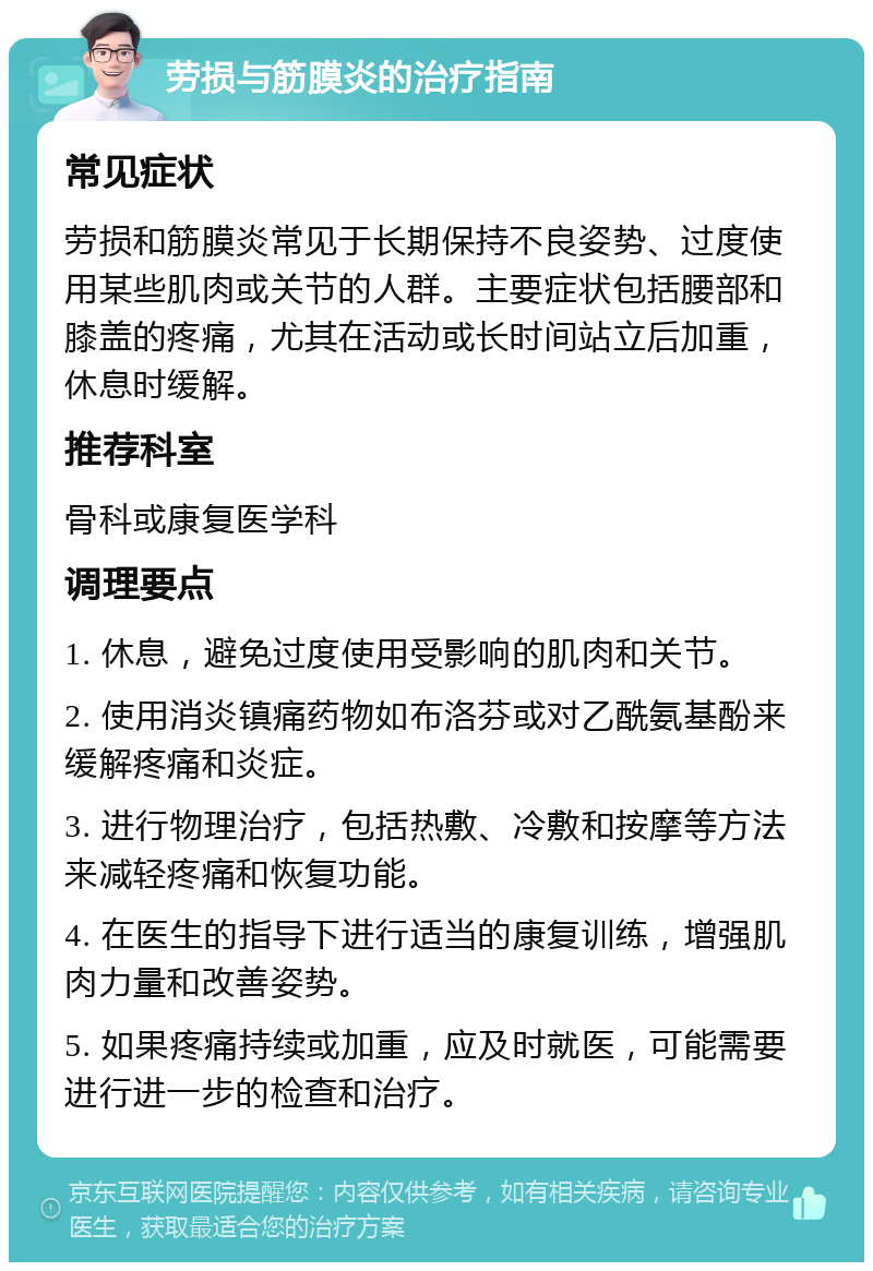 劳损与筋膜炎的治疗指南 常见症状 劳损和筋膜炎常见于长期保持不良姿势、过度使用某些肌肉或关节的人群。主要症状包括腰部和膝盖的疼痛，尤其在活动或长时间站立后加重，休息时缓解。 推荐科室 骨科或康复医学科 调理要点 1. 休息，避免过度使用受影响的肌肉和关节。 2. 使用消炎镇痛药物如布洛芬或对乙酰氨基酚来缓解疼痛和炎症。 3. 进行物理治疗，包括热敷、冷敷和按摩等方法来减轻疼痛和恢复功能。 4. 在医生的指导下进行适当的康复训练，增强肌肉力量和改善姿势。 5. 如果疼痛持续或加重，应及时就医，可能需要进行进一步的检查和治疗。