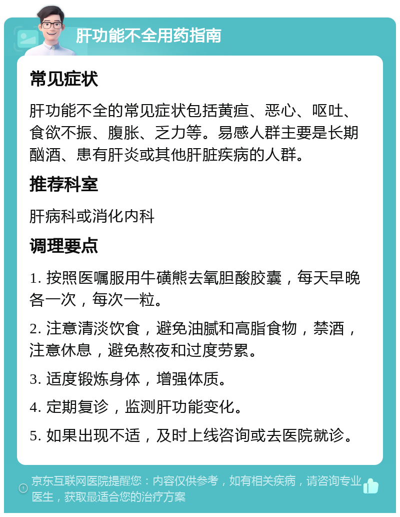 肝功能不全用药指南 常见症状 肝功能不全的常见症状包括黄疸、恶心、呕吐、食欲不振、腹胀、乏力等。易感人群主要是长期酗酒、患有肝炎或其他肝脏疾病的人群。 推荐科室 肝病科或消化内科 调理要点 1. 按照医嘱服用牛磺熊去氧胆酸胶囊，每天早晚各一次，每次一粒。 2. 注意清淡饮食，避免油腻和高脂食物，禁酒，注意休息，避免熬夜和过度劳累。 3. 适度锻炼身体，增强体质。 4. 定期复诊，监测肝功能变化。 5. 如果出现不适，及时上线咨询或去医院就诊。