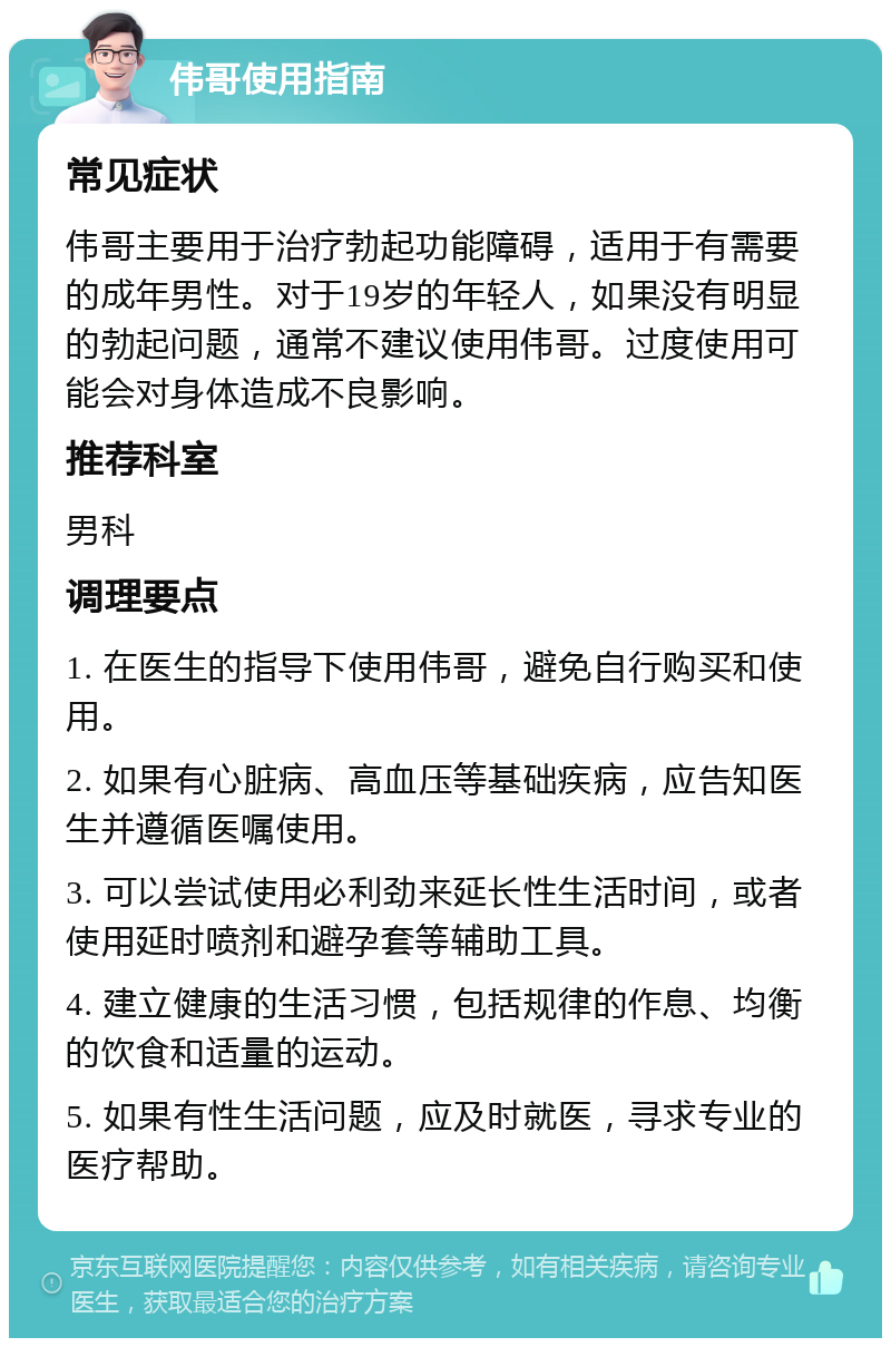 伟哥使用指南 常见症状 伟哥主要用于治疗勃起功能障碍，适用于有需要的成年男性。对于19岁的年轻人，如果没有明显的勃起问题，通常不建议使用伟哥。过度使用可能会对身体造成不良影响。 推荐科室 男科 调理要点 1. 在医生的指导下使用伟哥，避免自行购买和使用。 2. 如果有心脏病、高血压等基础疾病，应告知医生并遵循医嘱使用。 3. 可以尝试使用必利劲来延长性生活时间，或者使用延时喷剂和避孕套等辅助工具。 4. 建立健康的生活习惯，包括规律的作息、均衡的饮食和适量的运动。 5. 如果有性生活问题，应及时就医，寻求专业的医疗帮助。