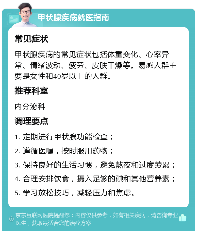 甲状腺疾病就医指南 常见症状 甲状腺疾病的常见症状包括体重变化、心率异常、情绪波动、疲劳、皮肤干燥等。易感人群主要是女性和40岁以上的人群。 推荐科室 内分泌科 调理要点 1. 定期进行甲状腺功能检查； 2. 遵循医嘱，按时服用药物； 3. 保持良好的生活习惯，避免熬夜和过度劳累； 4. 合理安排饮食，摄入足够的碘和其他营养素； 5. 学习放松技巧，减轻压力和焦虑。