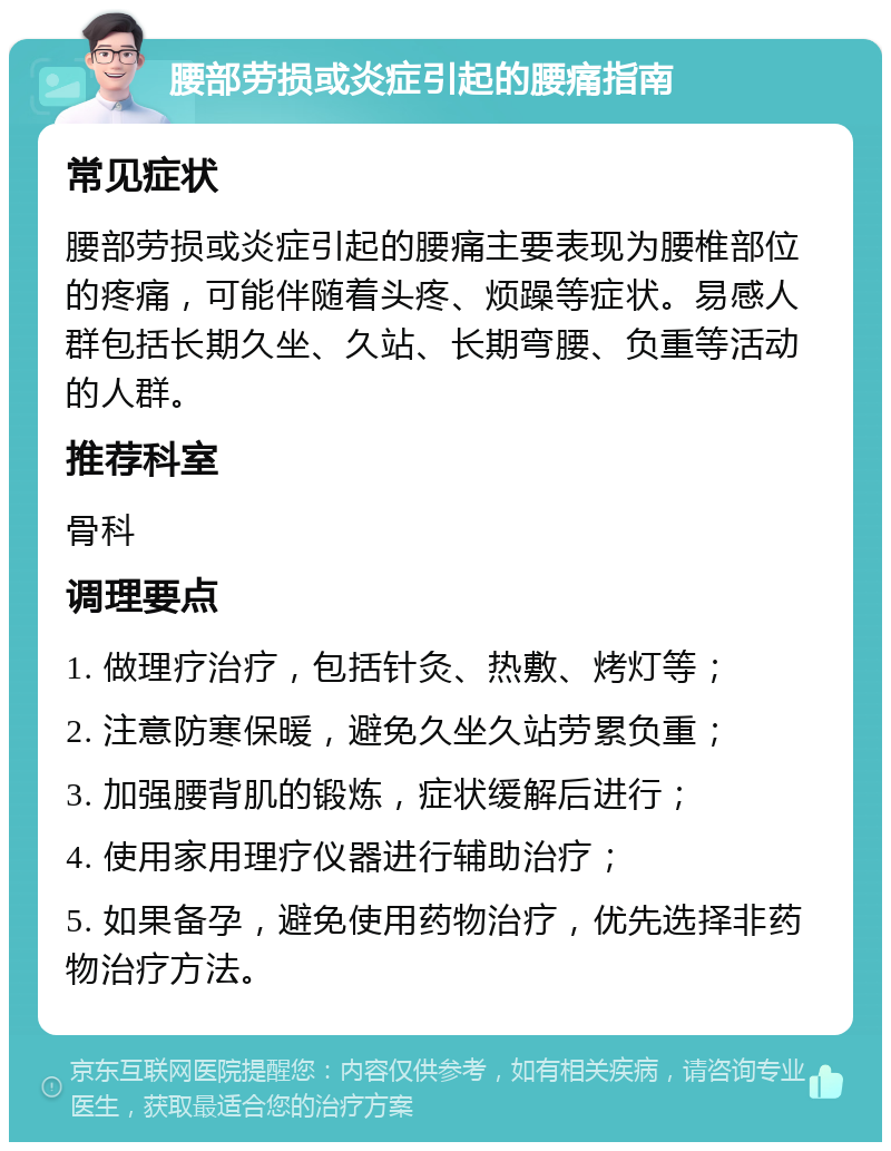 腰部劳损或炎症引起的腰痛指南 常见症状 腰部劳损或炎症引起的腰痛主要表现为腰椎部位的疼痛，可能伴随着头疼、烦躁等症状。易感人群包括长期久坐、久站、长期弯腰、负重等活动的人群。 推荐科室 骨科 调理要点 1. 做理疗治疗，包括针灸、热敷、烤灯等； 2. 注意防寒保暖，避免久坐久站劳累负重； 3. 加强腰背肌的锻炼，症状缓解后进行； 4. 使用家用理疗仪器进行辅助治疗； 5. 如果备孕，避免使用药物治疗，优先选择非药物治疗方法。