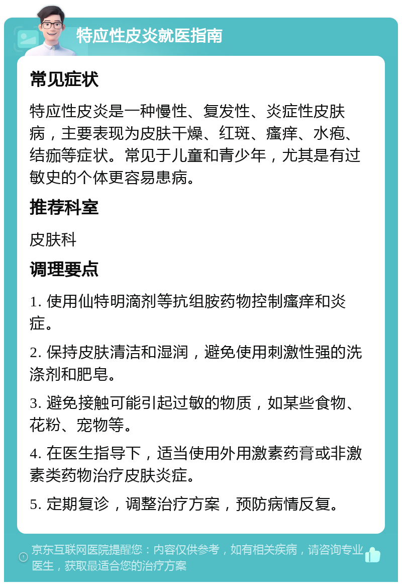 特应性皮炎就医指南 常见症状 特应性皮炎是一种慢性、复发性、炎症性皮肤病，主要表现为皮肤干燥、红斑、瘙痒、水疱、结痂等症状。常见于儿童和青少年，尤其是有过敏史的个体更容易患病。 推荐科室 皮肤科 调理要点 1. 使用仙特明滴剂等抗组胺药物控制瘙痒和炎症。 2. 保持皮肤清洁和湿润，避免使用刺激性强的洗涤剂和肥皂。 3. 避免接触可能引起过敏的物质，如某些食物、花粉、宠物等。 4. 在医生指导下，适当使用外用激素药膏或非激素类药物治疗皮肤炎症。 5. 定期复诊，调整治疗方案，预防病情反复。