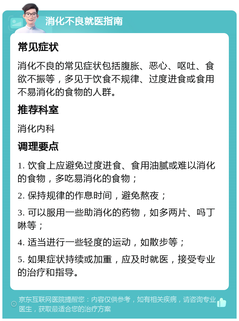 消化不良就医指南 常见症状 消化不良的常见症状包括腹胀、恶心、呕吐、食欲不振等，多见于饮食不规律、过度进食或食用不易消化的食物的人群。 推荐科室 消化内科 调理要点 1. 饮食上应避免过度进食、食用油腻或难以消化的食物，多吃易消化的食物； 2. 保持规律的作息时间，避免熬夜； 3. 可以服用一些助消化的药物，如多两片、吗丁啉等； 4. 适当进行一些轻度的运动，如散步等； 5. 如果症状持续或加重，应及时就医，接受专业的治疗和指导。