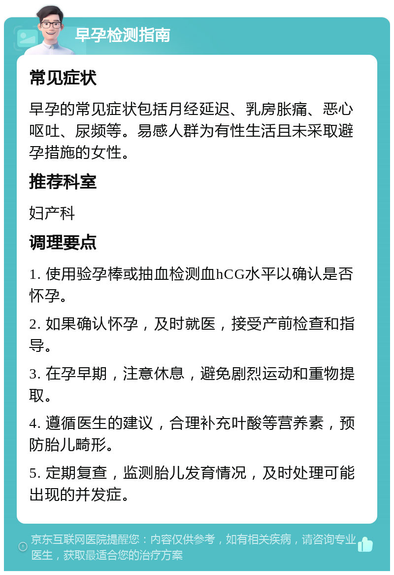 早孕检测指南 常见症状 早孕的常见症状包括月经延迟、乳房胀痛、恶心呕吐、尿频等。易感人群为有性生活且未采取避孕措施的女性。 推荐科室 妇产科 调理要点 1. 使用验孕棒或抽血检测血hCG水平以确认是否怀孕。 2. 如果确认怀孕，及时就医，接受产前检查和指导。 3. 在孕早期，注意休息，避免剧烈运动和重物提取。 4. 遵循医生的建议，合理补充叶酸等营养素，预防胎儿畸形。 5. 定期复查，监测胎儿发育情况，及时处理可能出现的并发症。