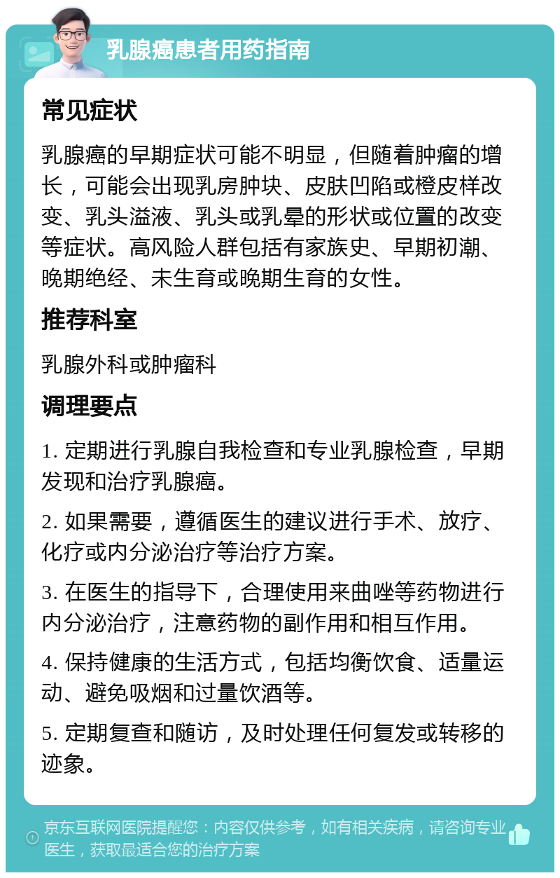 乳腺癌患者用药指南 常见症状 乳腺癌的早期症状可能不明显，但随着肿瘤的增长，可能会出现乳房肿块、皮肤凹陷或橙皮样改变、乳头溢液、乳头或乳晕的形状或位置的改变等症状。高风险人群包括有家族史、早期初潮、晚期绝经、未生育或晚期生育的女性。 推荐科室 乳腺外科或肿瘤科 调理要点 1. 定期进行乳腺自我检查和专业乳腺检查，早期发现和治疗乳腺癌。 2. 如果需要，遵循医生的建议进行手术、放疗、化疗或内分泌治疗等治疗方案。 3. 在医生的指导下，合理使用来曲唑等药物进行内分泌治疗，注意药物的副作用和相互作用。 4. 保持健康的生活方式，包括均衡饮食、适量运动、避免吸烟和过量饮酒等。 5. 定期复查和随访，及时处理任何复发或转移的迹象。