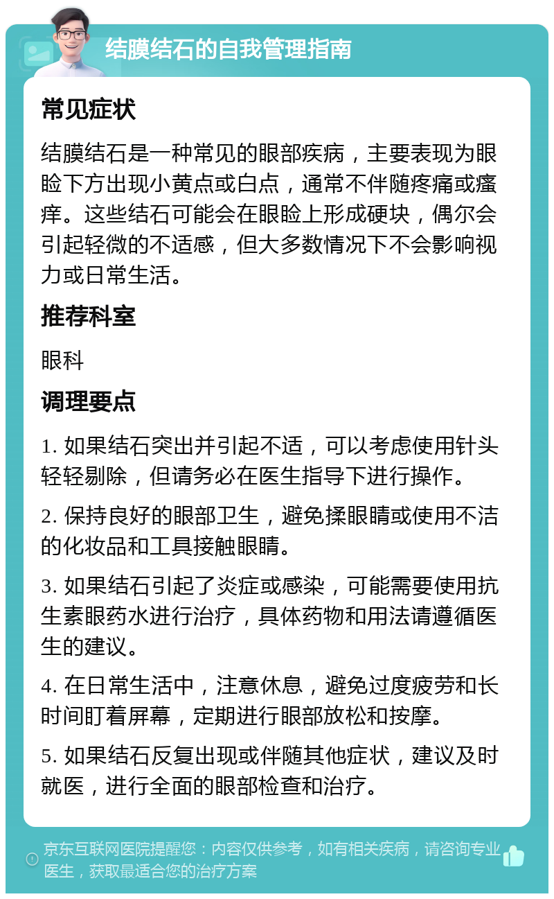 结膜结石的自我管理指南 常见症状 结膜结石是一种常见的眼部疾病，主要表现为眼睑下方出现小黄点或白点，通常不伴随疼痛或瘙痒。这些结石可能会在眼睑上形成硬块，偶尔会引起轻微的不适感，但大多数情况下不会影响视力或日常生活。 推荐科室 眼科 调理要点 1. 如果结石突出并引起不适，可以考虑使用针头轻轻剔除，但请务必在医生指导下进行操作。 2. 保持良好的眼部卫生，避免揉眼睛或使用不洁的化妆品和工具接触眼睛。 3. 如果结石引起了炎症或感染，可能需要使用抗生素眼药水进行治疗，具体药物和用法请遵循医生的建议。 4. 在日常生活中，注意休息，避免过度疲劳和长时间盯着屏幕，定期进行眼部放松和按摩。 5. 如果结石反复出现或伴随其他症状，建议及时就医，进行全面的眼部检查和治疗。