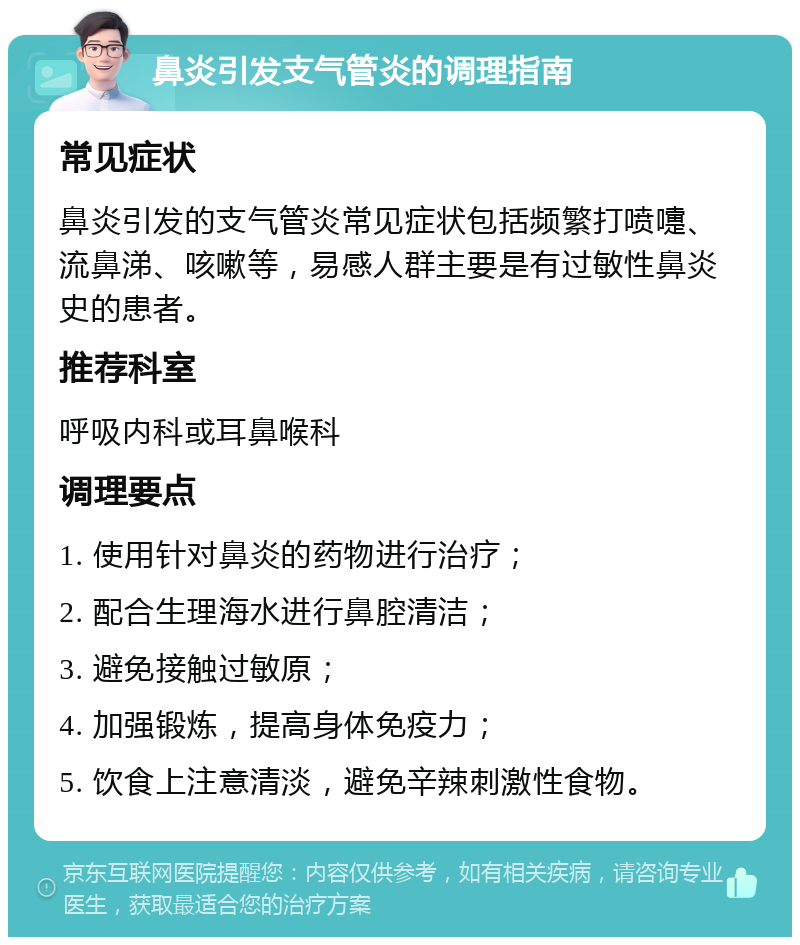 鼻炎引发支气管炎的调理指南 常见症状 鼻炎引发的支气管炎常见症状包括频繁打喷嚏、流鼻涕、咳嗽等，易感人群主要是有过敏性鼻炎史的患者。 推荐科室 呼吸内科或耳鼻喉科 调理要点 1. 使用针对鼻炎的药物进行治疗； 2. 配合生理海水进行鼻腔清洁； 3. 避免接触过敏原； 4. 加强锻炼，提高身体免疫力； 5. 饮食上注意清淡，避免辛辣刺激性食物。