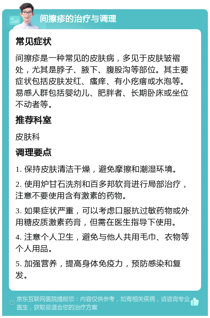 间擦疹的治疗与调理 常见症状 间擦疹是一种常见的皮肤病，多见于皮肤皱褶处，尤其是脖子、腋下、腹股沟等部位。其主要症状包括皮肤发红、瘙痒、有小疙瘩或水泡等。易感人群包括婴幼儿、肥胖者、长期卧床或坐位不动者等。 推荐科室 皮肤科 调理要点 1. 保持皮肤清洁干燥，避免摩擦和潮湿环境。 2. 使用炉甘石洗剂和百多邦软膏进行局部治疗，注意不要使用含有激素的药物。 3. 如果症状严重，可以考虑口服抗过敏药物或外用糖皮质激素药膏，但需在医生指导下使用。 4. 注意个人卫生，避免与他人共用毛巾、衣物等个人用品。 5. 加强营养，提高身体免疫力，预防感染和复发。