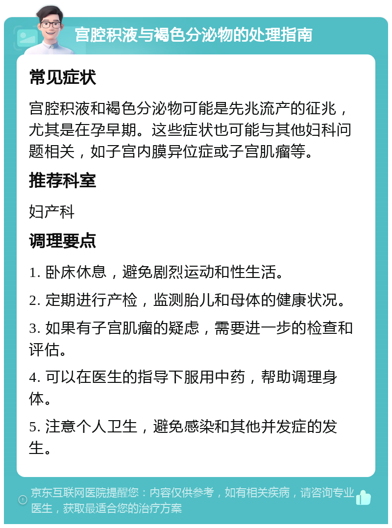 宫腔积液与褐色分泌物的处理指南 常见症状 宫腔积液和褐色分泌物可能是先兆流产的征兆，尤其是在孕早期。这些症状也可能与其他妇科问题相关，如子宫内膜异位症或子宫肌瘤等。 推荐科室 妇产科 调理要点 1. 卧床休息，避免剧烈运动和性生活。 2. 定期进行产检，监测胎儿和母体的健康状况。 3. 如果有子宫肌瘤的疑虑，需要进一步的检查和评估。 4. 可以在医生的指导下服用中药，帮助调理身体。 5. 注意个人卫生，避免感染和其他并发症的发生。