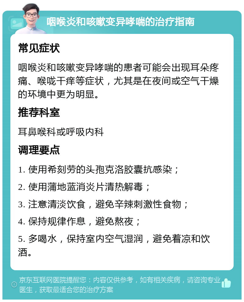 咽喉炎和咳嗽变异哮喘的治疗指南 常见症状 咽喉炎和咳嗽变异哮喘的患者可能会出现耳朵疼痛、喉咙干痒等症状，尤其是在夜间或空气干燥的环境中更为明显。 推荐科室 耳鼻喉科或呼吸内科 调理要点 1. 使用希刻劳的头孢克洛胶囊抗感染； 2. 使用蒲地蓝消炎片清热解毒； 3. 注意清淡饮食，避免辛辣刺激性食物； 4. 保持规律作息，避免熬夜； 5. 多喝水，保持室内空气湿润，避免着凉和饮酒。