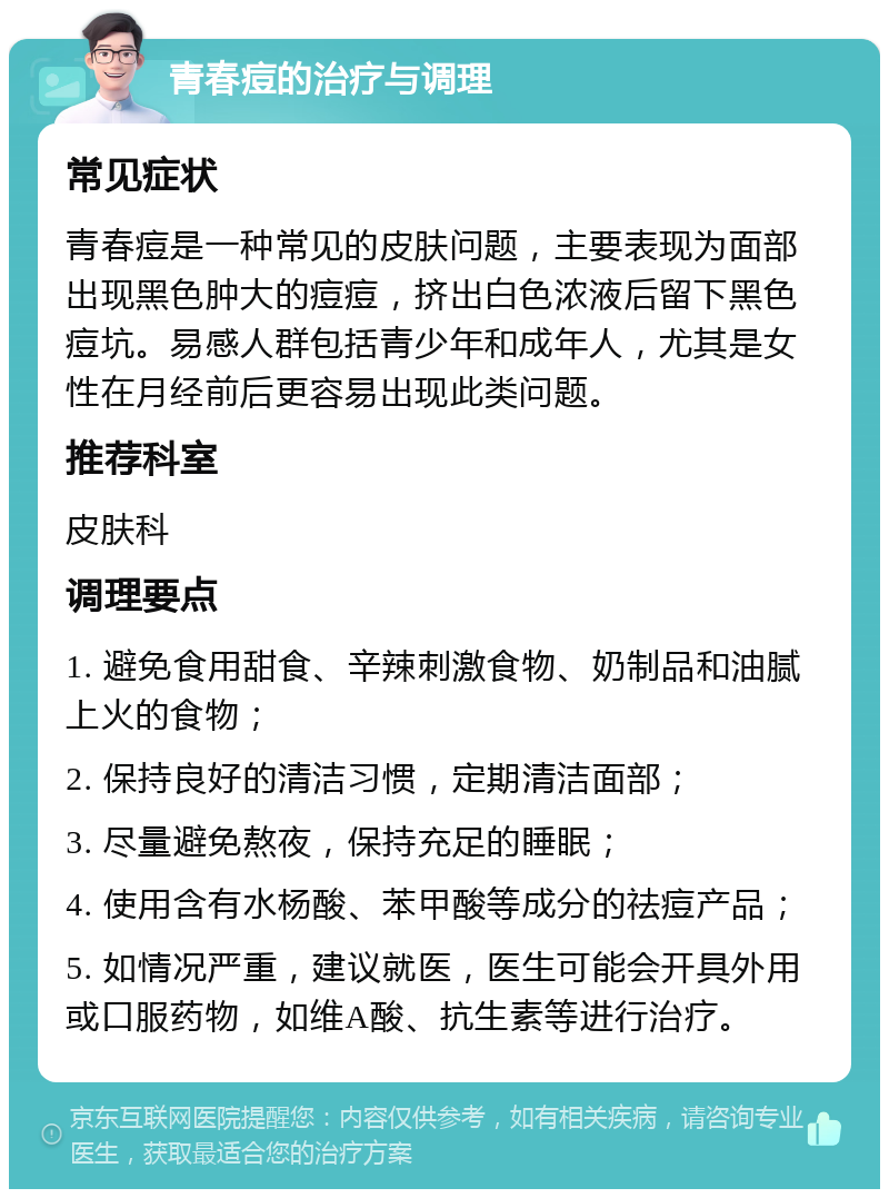 青春痘的治疗与调理 常见症状 青春痘是一种常见的皮肤问题，主要表现为面部出现黑色肿大的痘痘，挤出白色浓液后留下黑色痘坑。易感人群包括青少年和成年人，尤其是女性在月经前后更容易出现此类问题。 推荐科室 皮肤科 调理要点 1. 避免食用甜食、辛辣刺激食物、奶制品和油腻上火的食物； 2. 保持良好的清洁习惯，定期清洁面部； 3. 尽量避免熬夜，保持充足的睡眠； 4. 使用含有水杨酸、苯甲酸等成分的祛痘产品； 5. 如情况严重，建议就医，医生可能会开具外用或口服药物，如维A酸、抗生素等进行治疗。