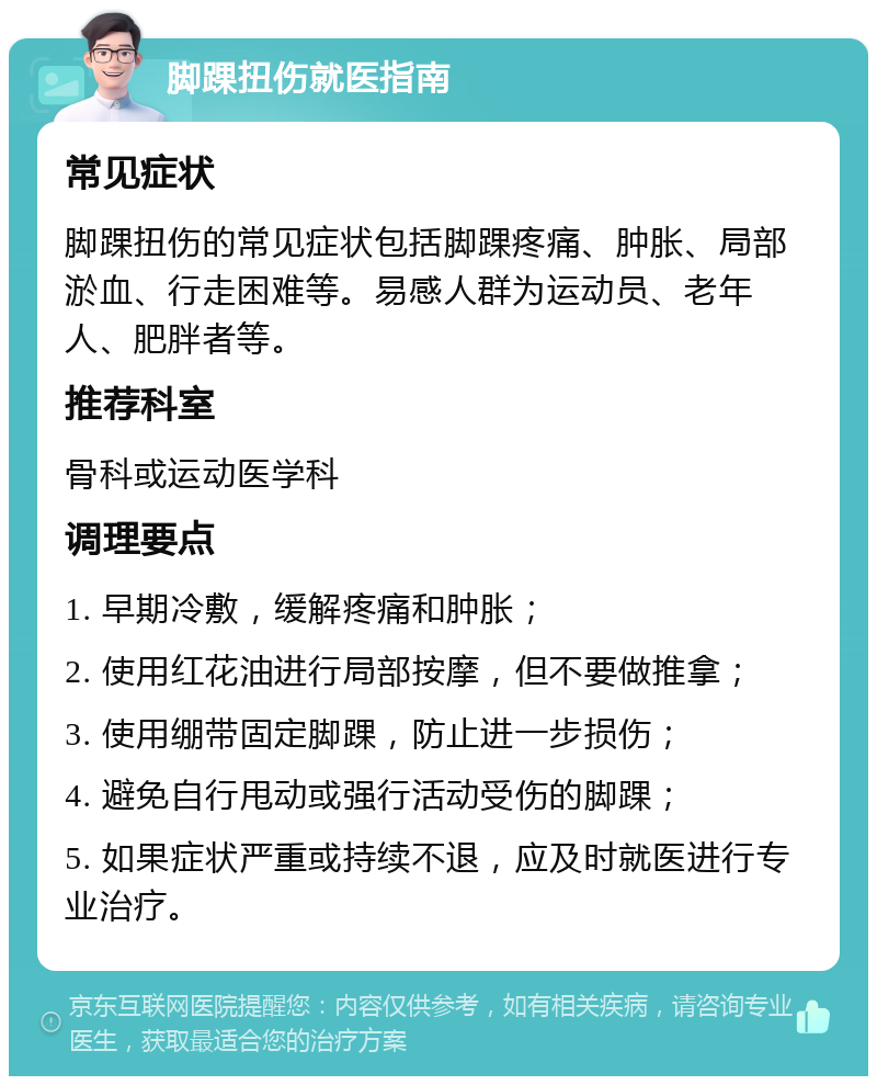 脚踝扭伤就医指南 常见症状 脚踝扭伤的常见症状包括脚踝疼痛、肿胀、局部淤血、行走困难等。易感人群为运动员、老年人、肥胖者等。 推荐科室 骨科或运动医学科 调理要点 1. 早期冷敷，缓解疼痛和肿胀； 2. 使用红花油进行局部按摩，但不要做推拿； 3. 使用绷带固定脚踝，防止进一步损伤； 4. 避免自行甩动或强行活动受伤的脚踝； 5. 如果症状严重或持续不退，应及时就医进行专业治疗。