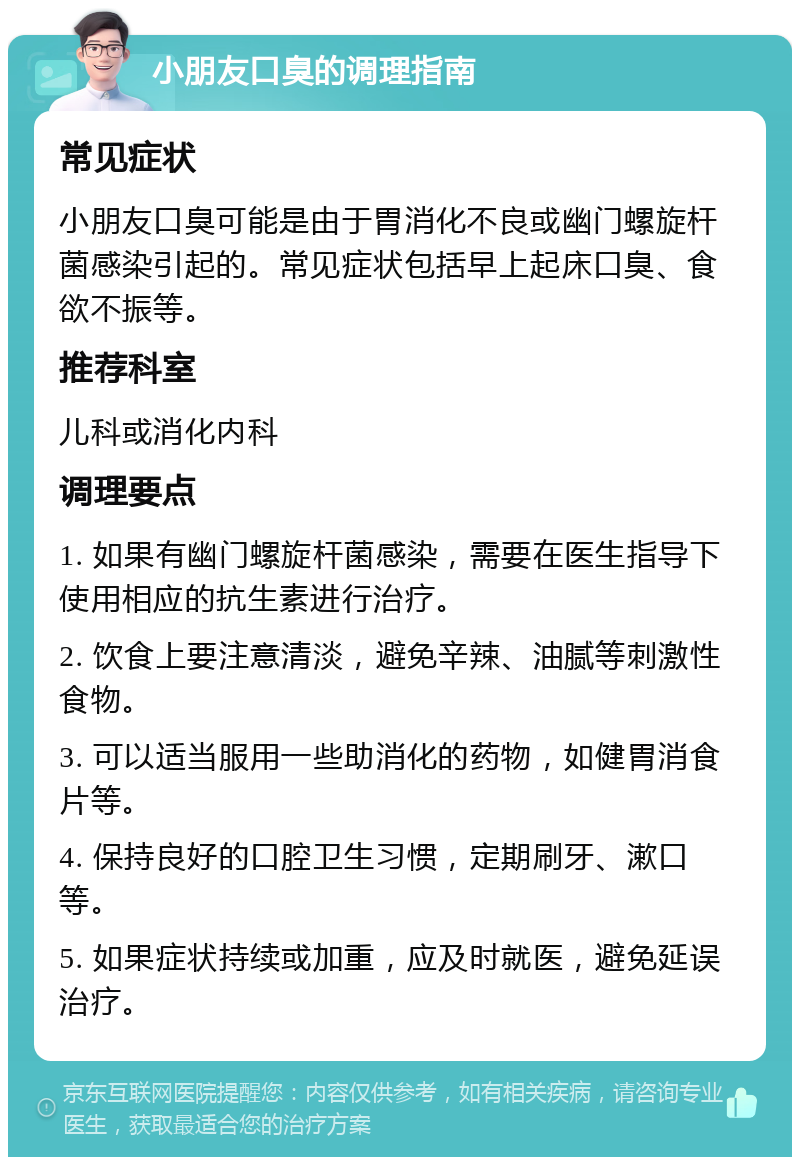 小朋友口臭的调理指南 常见症状 小朋友口臭可能是由于胃消化不良或幽门螺旋杆菌感染引起的。常见症状包括早上起床口臭、食欲不振等。 推荐科室 儿科或消化内科 调理要点 1. 如果有幽门螺旋杆菌感染，需要在医生指导下使用相应的抗生素进行治疗。 2. 饮食上要注意清淡，避免辛辣、油腻等刺激性食物。 3. 可以适当服用一些助消化的药物，如健胃消食片等。 4. 保持良好的口腔卫生习惯，定期刷牙、漱口等。 5. 如果症状持续或加重，应及时就医，避免延误治疗。