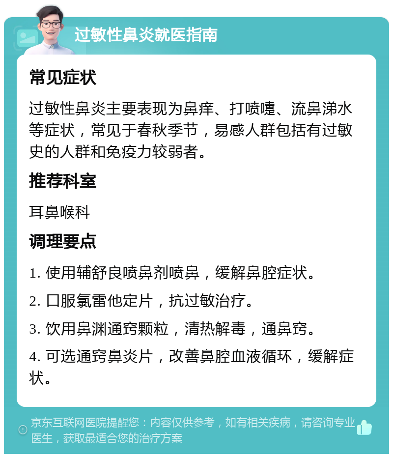 过敏性鼻炎就医指南 常见症状 过敏性鼻炎主要表现为鼻痒、打喷嚏、流鼻涕水等症状，常见于春秋季节，易感人群包括有过敏史的人群和免疫力较弱者。 推荐科室 耳鼻喉科 调理要点 1. 使用辅舒良喷鼻剂喷鼻，缓解鼻腔症状。 2. 口服氯雷他定片，抗过敏治疗。 3. 饮用鼻渊通窍颗粒，清热解毒，通鼻窍。 4. 可选通窍鼻炎片，改善鼻腔血液循环，缓解症状。