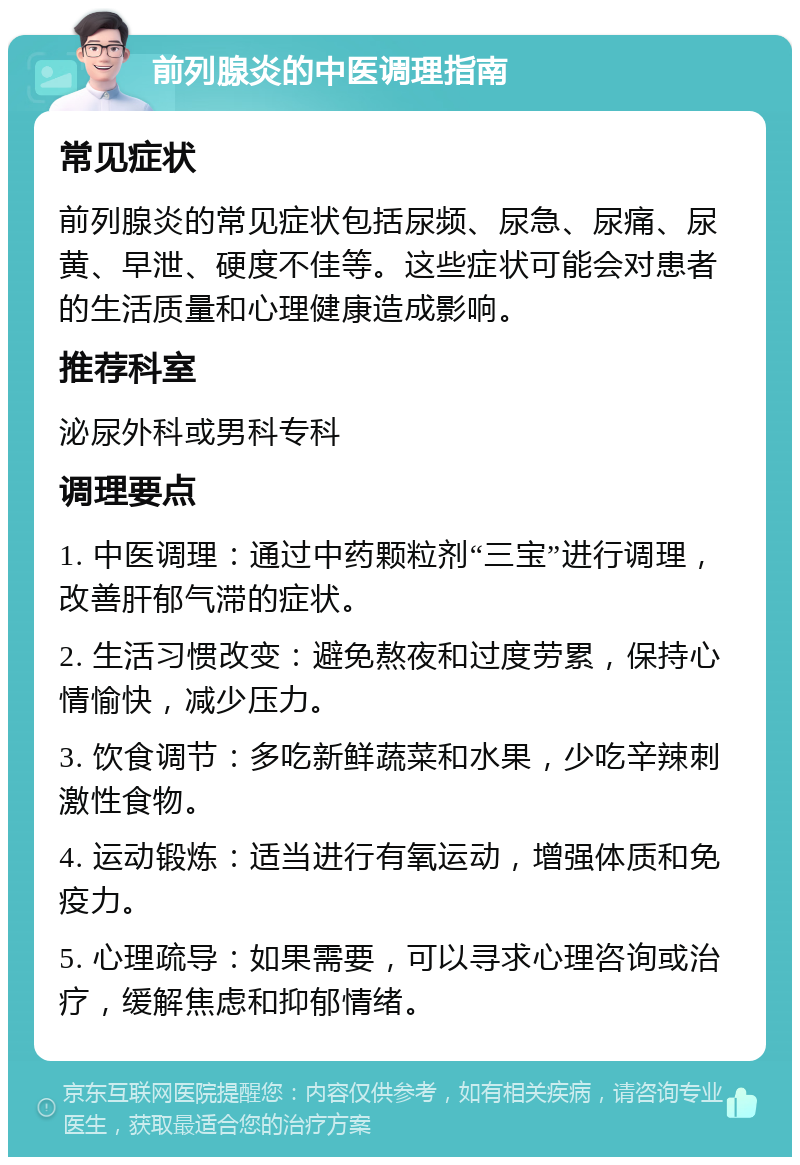 前列腺炎的中医调理指南 常见症状 前列腺炎的常见症状包括尿频、尿急、尿痛、尿黄、早泄、硬度不佳等。这些症状可能会对患者的生活质量和心理健康造成影响。 推荐科室 泌尿外科或男科专科 调理要点 1. 中医调理：通过中药颗粒剂“三宝”进行调理，改善肝郁气滞的症状。 2. 生活习惯改变：避免熬夜和过度劳累，保持心情愉快，减少压力。 3. 饮食调节：多吃新鲜蔬菜和水果，少吃辛辣刺激性食物。 4. 运动锻炼：适当进行有氧运动，增强体质和免疫力。 5. 心理疏导：如果需要，可以寻求心理咨询或治疗，缓解焦虑和抑郁情绪。