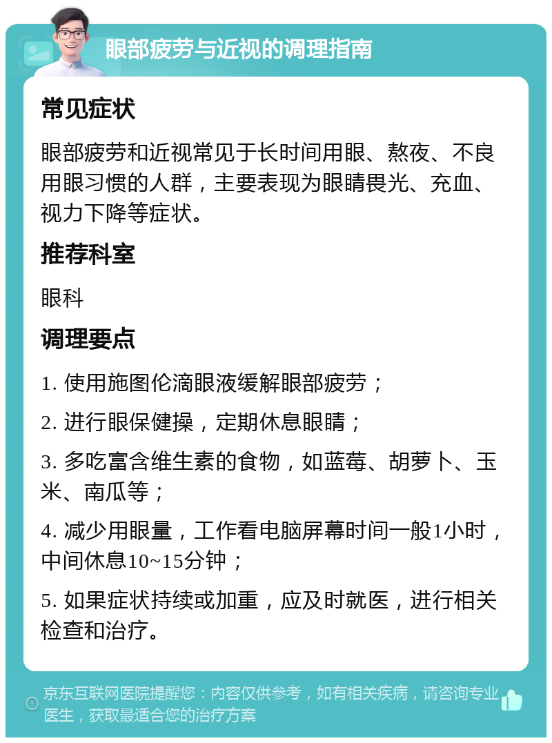 眼部疲劳与近视的调理指南 常见症状 眼部疲劳和近视常见于长时间用眼、熬夜、不良用眼习惯的人群，主要表现为眼睛畏光、充血、视力下降等症状。 推荐科室 眼科 调理要点 1. 使用施图伦滴眼液缓解眼部疲劳； 2. 进行眼保健操，定期休息眼睛； 3. 多吃富含维生素的食物，如蓝莓、胡萝卜、玉米、南瓜等； 4. 减少用眼量，工作看电脑屏幕时间一般1小时，中间休息10~15分钟； 5. 如果症状持续或加重，应及时就医，进行相关检查和治疗。