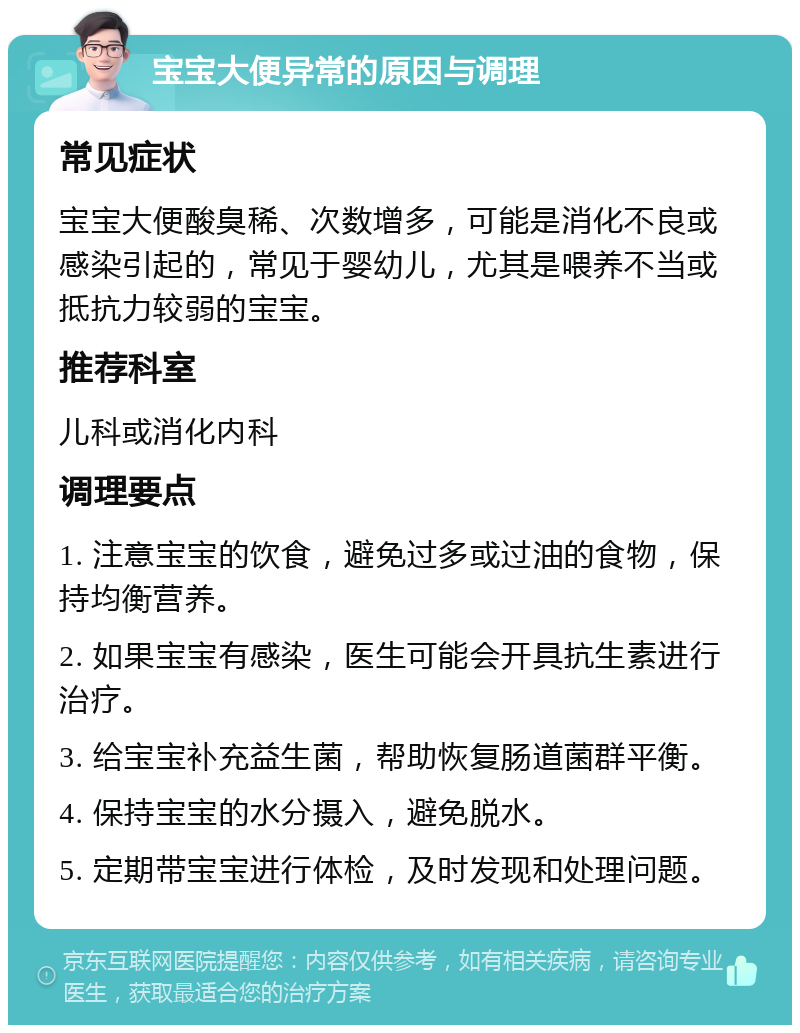 宝宝大便异常的原因与调理 常见症状 宝宝大便酸臭稀、次数增多，可能是消化不良或感染引起的，常见于婴幼儿，尤其是喂养不当或抵抗力较弱的宝宝。 推荐科室 儿科或消化内科 调理要点 1. 注意宝宝的饮食，避免过多或过油的食物，保持均衡营养。 2. 如果宝宝有感染，医生可能会开具抗生素进行治疗。 3. 给宝宝补充益生菌，帮助恢复肠道菌群平衡。 4. 保持宝宝的水分摄入，避免脱水。 5. 定期带宝宝进行体检，及时发现和处理问题。