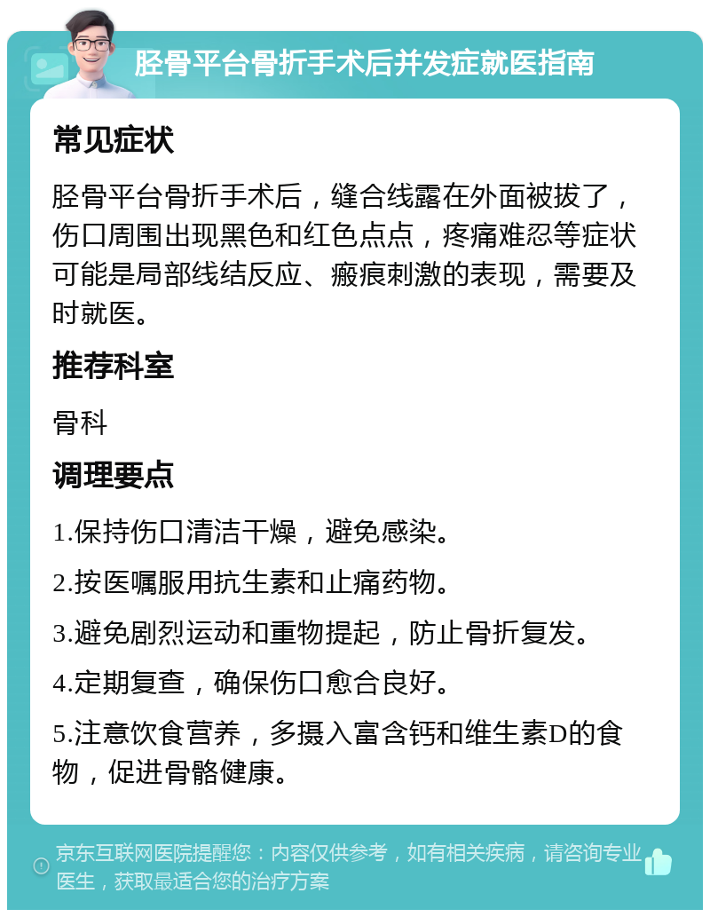 胫骨平台骨折手术后并发症就医指南 常见症状 胫骨平台骨折手术后，缝合线露在外面被拔了，伤口周围出现黑色和红色点点，疼痛难忍等症状可能是局部线结反应、瘢痕刺激的表现，需要及时就医。 推荐科室 骨科 调理要点 1.保持伤口清洁干燥，避免感染。 2.按医嘱服用抗生素和止痛药物。 3.避免剧烈运动和重物提起，防止骨折复发。 4.定期复查，确保伤口愈合良好。 5.注意饮食营养，多摄入富含钙和维生素D的食物，促进骨骼健康。