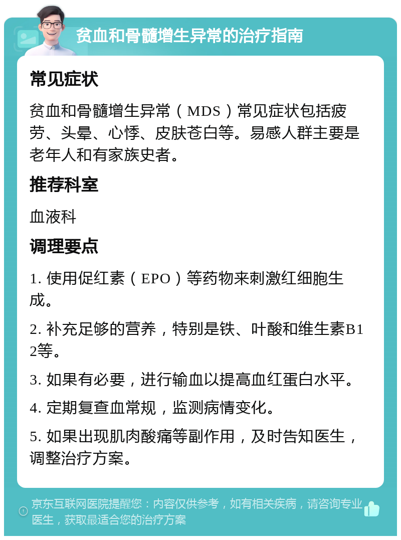 贫血和骨髓增生异常的治疗指南 常见症状 贫血和骨髓增生异常（MDS）常见症状包括疲劳、头晕、心悸、皮肤苍白等。易感人群主要是老年人和有家族史者。 推荐科室 血液科 调理要点 1. 使用促红素（EPO）等药物来刺激红细胞生成。 2. 补充足够的营养，特别是铁、叶酸和维生素B12等。 3. 如果有必要，进行输血以提高血红蛋白水平。 4. 定期复查血常规，监测病情变化。 5. 如果出现肌肉酸痛等副作用，及时告知医生，调整治疗方案。