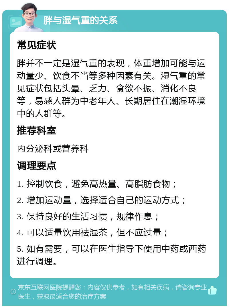 胖与湿气重的关系 常见症状 胖并不一定是湿气重的表现，体重增加可能与运动量少、饮食不当等多种因素有关。湿气重的常见症状包括头晕、乏力、食欲不振、消化不良等，易感人群为中老年人、长期居住在潮湿环境中的人群等。 推荐科室 内分泌科或营养科 调理要点 1. 控制饮食，避免高热量、高脂肪食物； 2. 增加运动量，选择适合自己的运动方式； 3. 保持良好的生活习惯，规律作息； 4. 可以适量饮用祛湿茶，但不应过量； 5. 如有需要，可以在医生指导下使用中药或西药进行调理。